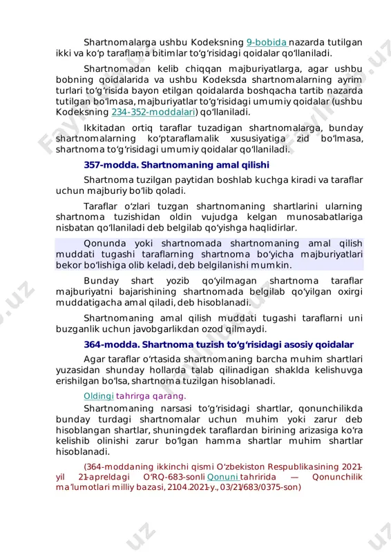2000#-151309 https://www.lex.uz/docs/5388561?ondate=21.04.2021%2000#-5392300 https://www.lex.uz/docs/-111189?ondate=01.03.1997%2000#-151311 https://www.lex.uz/docs/5388561?ondate=21.04.2021%2000#-5392300 https://www.lex.uz/docs/-111189?ondate=01.03.1997%2000#-151314 https://www.lex.uz/docs/-43183#-80586 https://www.lex.uz/docs/-111189?ondate=01.03.1997%2000#-151316 shartnomalarga ushbu kodeksning 9-bobida nazarda tutilgan ikki va ko‘p taraflama bitimlar to‘g‘risidagi qoidalar qo‘llaniladi. shartnomadan kelib chiqqan majburiyatlarga, agar ushbu bobning qoidalarida va ushbu kodeksda shartnomalarning ayrim turlari to‘g‘risida bayon etilgan qoidalarda boshqacha tartib nazarda tutilgan bo‘lmasa, majburiyatlar to‘g‘risidagi umumiy qoidalar (ushbu kodeksning 234-352-moddalari) qo‘llaniladi. ikkitadan ortiq taraflar tuzadigan shartnomalarga, bunday shartnomalarning ko‘ptaraflamalik xususiyatiga zid bo‘lmasa, shartnoma to‘g‘risidagi umumiy qoidalar qo‘llaniladi. 357-modda. shartnomaning amal qilishi shartnoma tuzilgan paytidan boshlab kuchga kiradi va taraflar uchun majburiy bo‘lib qoladi. taraflar o‘zlari tuzgan shartnomaning shartlarini ularning shartnoma tuzishidan oldin vujudga kelgan munosabatlariga nisbatan qo‘llaniladi deb belgilab qo‘yishga haqlidirlar. qonunda yoki shartnomada shartnomaning amal qilish muddati tugashi taraflarning shartnoma bo‘yicha majburiyatlari bekor bo‘lishiga olib keladi, deb belgilanishi mumkin. bunday shart yozib qo‘yilmagan shartnoma taraflar majburiyatni bajarishining shartnomada belgilab qo‘yilgan oxirgi muddatigacha amal qiladi, deb hisoblanadi. shartnomaning amal qilish muddati tugashi taraflarni uni buzganlik uchun javobgarlikdan ozod qilmaydi. …
