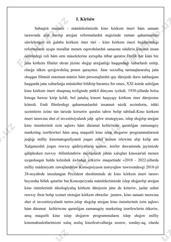 w ilajları tuwrısında»gi pq-3176 -san qararı kinematografiya tarawında kórkem tárepten jetik dóretpeler jaratıw, zamanagóy kinoindustriyani rawajlandırıw, atap aytqanda, jańa kinoteatrlar qurılıstı támiyinlew, kelesinde mámleket buyırtpası tiykarında kino ónimleri islep shıǵarıwdı finanslıq támiynlew rawajlanıwlastırıladı.sol sebepli, kinematografiyanı 2030-jılǵa shekem rawajlandırıw konsepsiyasın hám de «kinematografiya tuwrısında»gi nızamnıń islep shıǵilıwı da tarawdıń tarmaqlarına jańa kúsh, jańa qudıret baǵıshlawi anıq bolip esaplanadi. tiykarǵı bòlim 1. kino kórkem óneriniń anıqlaması. kino kórkem óneri - kinematografiyadıń texnikalıq qurallar tiykarında qáliplesken kórkem dóretiwshilik túri; ekran kórkem óneriniń zárúrli strukturalıq bólegi; real bolmıstı aynan yamasa kórkem-hújjetli obrazlar, multiplikatsiya quralları járdeminde súwretke alıw ; kinofilmlerdin’ kópshilik arasında keń tarqalıwı ushın xızmet etetuǵın televidenie, videokasseta hám videodisklarni da óz ishine aladı. kino kórkem óneri kinematograf menen bir waqıtta payda boldı. kinematograf bolsa pán hám texnika rawajlanıwı menen baylanıslı halda júzege keldi hám az-azdan zamanagóy ekonomika, kórkem óner hám mádeniyat eń zárúr tarawına aylandı. kino 1895-jıl 28-dekabrde parijda (oylap shıǵarıwshılar ájaǵa -úke …
