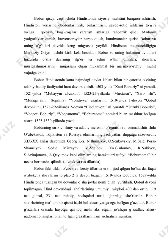 an bu devonlar o`sha joylar nomi bilan yuritiladi. qobul devoni topilmagan. hind devonidagi she`rlarining umumiy miqdori 400 dan ortiq. 119 tasi g`azal, 231 tasi ruboiy, boshqalari turli janrdagi she`rlardir. bobur she`rlarining ma`lum bir qismi hasbi hol xususiyatiga ega bo`lgan g`azaldir. bobur g`azallari orasida hayotga qaynoq mehr aks etgan, jo`shqin g`azallar, afsus-nadomat ohanglari bilan to`lgan g`azallarni ham uchratish mumkin. bobur –podshoh, shoir va olim. ammo boburning betimsol shaxsi shohlik, balki shoirlik va olimlikdan ham teranroqda turadi. shuning uchun uning latif ruhi va darveshvash ko`ngli andak-mundak narsalarni pisand qilmaydi, aniqrog`i arzitmaydi. shunday ekan, qaysi xon yoki sulton: qilmoq umidu biym ila xizmat shah olida darbonining so`kunchu tayoqig`a arzimas, - deydi. insonga xos qanaqa tabiiy fazilat va sof tuyg`ular bo`lsa, bobur hayotda ham, ijodda ham asosan ana shularga suyangan. u o`z davlati va saltanati manfaati yuzasidan she`riyatiga bir siyosiy rang, targ`ibot ohanglarini olib kirsa bo`lardi. yo`q bobur she`riyatida topolmaysiz bunday ohanglarni. mohiyatan toju …