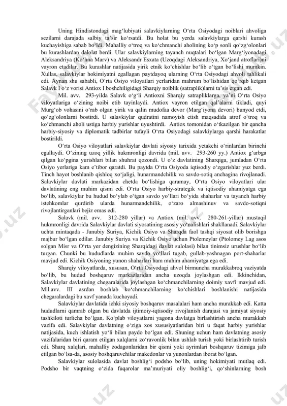 sho deb e’lon qildilar hamda bu bilan aleksandr davlati xarobalarida o‘z davlatlarini barpo etdilar. shu tariqa tarix sahnasida g‘arb va sharq an’analarini uyg‘unlashtirgan ellinistik davlatlar paydo bo‘ldi. ana shunday yirik davlatlardan biri - salavkiylar davlati edi. o‘zining eng gullab - yashnagan davrida bu davlat ilgari aleksandr davlatiga kirgan katta hududlarni egallab, g‘arbda egey dengizidan sharqda hind vodiysigacha cho‘zilgan hamda kichik osiyoning janubiy qismini, suriya, mesopotamiya, eron, o‘rta osiyoning janubiy viloyatlari va afg‘onistonning katta qismini o‘z ichiga olgan edi. bu ulkan davlatning asoschisi - aleksandrning yirik sarkardasi salavka edi. salavkiylar hokimiyati sharqdagi harbiy istehkomlarda joylashgan yunon-makedonlar va ularning yarog‘-aslahalari bilan qurollangan mahalliy xalqlarning vakillari harbiy kuchlarga tayangan. antik davri tarixchisi pompey trogning yozishicha, «salavk ba’zi bir o‘lkalarni muzokaralar yo‘li bilan egalladi, ammo baqtriya, parfiya, sug‘d yerlarida u qattiq qarshilikka uchradi va og‘ir janglar olib borishiga to‘g‘ri keldi». bu ma’lumotni yunon tarixchisi arrian ham tasdiqlab, u shunday xabar beradi: «salavk baqtriyaliklar, sug‘diylar, …