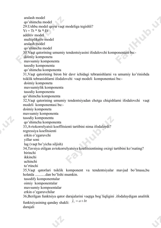 ishlarni ifodalovchi vaqt modeli komponentasi bu:- doimiy komponeta mavsumiy komponenta tasodiy komponenta qo’shimcha komponenta 33,avtokorrelyatsii koeffitsienti tartibini nima ifodalaydi? regressiya koefitsienti erkin o’zgaruvchi yillar soni lag (vaqt bo’yicha siljish) 34,tavsiya etilgan avtokorrelyatsiya koefitsientining oxirgi tartibini ko’rsating? birinchi ikkinchi uchinchi to’rtinchi 35,vaqt qatorlari tsiklik komponent va tendentsiyalar mavjud bo’lmasa,bu holatda ...........dan bo’lishi mumkin. tasodify komponentalar oimiy komponentalar mavsumiy kompoentalar erkin o’zgaruvchilar 36,berilgan funktsiya qator darajalarini vaqtga bog`liqligini .ifodalaydigan analitik funktsiyasining qanday shakli: darajali porabola chiziqli eksponentsial 37,quyida berilgan funktsiya qator darajalarini vaqtga bog`liqligi ifodalaydigan analitik funktsiyasining qanday shakli: chiziqli darajali porabola eksponentsial 38,berilgan vaqt funktsiyasi qaysi shakldagi modelga tegishli? giprbola darajali porabola eksponentsial 39,berilgan vaqt funktsiyasi qaysi shakldagi modelga tegishli? chiziqli darajali porabola eksponentsial 40,qator darajalari o’rtasidagi mutlaq farqlar (mutlaq o’sishlar) deyarlik o’zgarmas miqdor (konstanta) bo’lsa yoki bir biridan juda kam tafovutlansa, ya`ni darajalar arifmetik progressiya yoki unga yaqin shaklda o’zgarsa, ularni vaqtining ............ deb qarash mumkin. egri chiziqli porabola ko’rinishdagi …