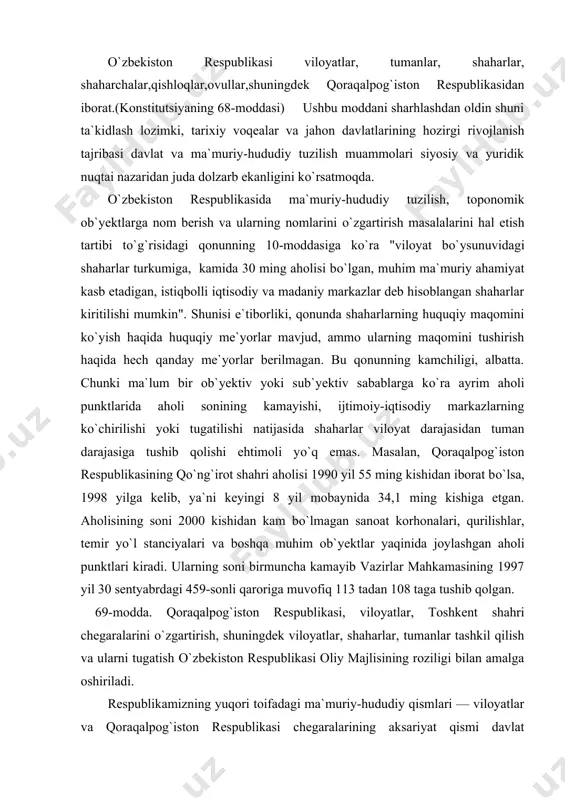 y-iqtisodiy markazlarning kо`chirilishi yoki tugatilishi natijasida shaharlar viloyat darajasidan tuman darajasiga tushib qolishi ehtimoli yо`q emas. masalan, qoraqalpog`iston respublikasining qо`ng`irot shahri aholisi 1990 yil 55 ming kishidan iborat bо`lsa, 1998 yilga kelib, ya`ni keyingi 8 yil mobaynida 34,1 ming kishiga etgan. aholisining soni 2000 kishidan kam bо`lmagan sanoat korhonalari, qurilishlar, temir yо`l stanciyalari va boshqa muhim ob`yektlar yaqinida joylashgan aholi punktlari kiradi. ularning soni birmuncha kamayib vazirlar mahkamasining 1997 yil 30 sentyabrdagi 459-sonli qaroriga muvofiq 113 tadan 108 taga tushib qolgan. 69-modda. qoraqalpog`iston respublikasi, viloyatlar, toshkent shahri chegaralarini о`zgartirish, shuningdek viloyatlar, shaharlar, tumanlar tashkil qilish va ularni tugatish о`zbekiston respublikasi oliy majlisining roziligi bilan amalga oshiriladi. respublikamizning yuqori toifadagi ma`muriy-hududiy qismlari — viloyatlar va qoraqalpog`iston respublikasi chegaralarining aksariyat qismi davlat chegaralaridan iboratdir. shuning uchun ham "davlat chegarasi tо`g`risida"gi qonun me`yorlari ma`muriy-hududiy qismlarning chegaralariga oid masalalarni ham qamrab oladi. ushbu qonunning 5-moddasiga binoan qoraqalpog`iston respublikasi, viloyat, qishloq tumanlari chegaralari davlat chegaralaridan …