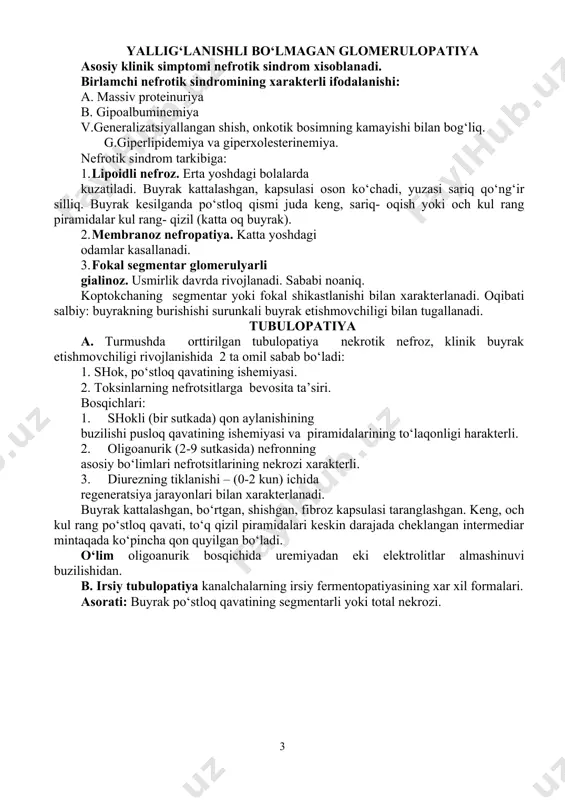 emiya. yurak tomir etishmovchiligi. miyaga qon quyilishi o‘limga olib keladi. amiloidoz. yallig‘lanishli bo‘lmagan glomerulopatiya asosiy klinik simptomi nefrotik sindrom xisoblanadi. birlamchi nefrotik sindromining xarakterli ifodalanishi: a. massiv proteinuriya b. gipoalbuminemiya v.generalizatsiyallangan shish, onkotik bosimning kamayishi bilan bog‘liq. g.giperlipidemiya va giperxolesterinemiya. nefrotik sindrom tarkibiga: 1. lipoidli nefroz. erta yoshdagi bolalarda kuzatiladi. buyrak kattalashgan, kapsulasi oson ko‘chadi, yuzasi sariq qo‘ng‘ir silliq. buyrak kesilganda po‘stloq qismi juda keng, sariq- oqish yoki och kul rang piramidalar kul rang- qizil (katta oq buyrak). 2. membranoz nefropatiya. katta yoshdagi odamlar kasallanadi. 3. fokal segmentar glomerulyarli gialinoz. usmirlik davrda rivojlanadi. sababi noaniq. koptokchaning segmentar yoki fokal shikastlanishi bilan xarakterlanadi. oqibati salbiy: buyrakning burishishi surunkali buyrak etishmovchiligi bilan tugallanadi. tubulopatiya a. turmushda orttirilgan tubulopatiya nekrotik nefroz, klinik buyrak etishmovchiligi rivojlanishida 2 ta omil sabab bo‘ladi: 1. shok, po‘stloq qavatining ishemiyasi. 2. toksinlarning nefrotsitlarga bevosita ta’siri. bosqichlari: 1. shokli (bir sutkada) qon aylanishining buzilishi pusloq qavatining ishemiyasi va piramidalarining …