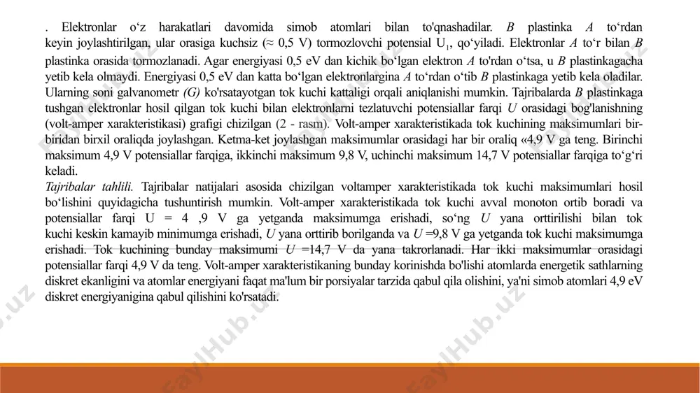zlovchi potensialni yengib b plastinkaga kelib tushadilar. bu vaqtda zanjirda tok kuchining ortishi va elektronlar energiyasi 4,9 evga yetganda tok kuchining maksimumga erishishi kuzatiladi. elektronlar energiyasi 4,9 ev bo‘lganda, ular simob atomlari bilan noelastik to ‘qnashadilar va o‘z energiyalarini simob atomlariga beradilar. energiyasini simob atomlariga bergan elektronlar b plastinkaga yetib kela olmaydilar, bu vaqtda tok kuchining keskin kamayib ketishi ko‘rinadi. potensiallar ayirmasi yana orttirib borilganda tok kuchi ortib boradi. elektronlar energiyasi 9,8 evga yetganda tok kuchi yana maksimumga erishadi. bunda elektronlar simob atomlari bilan yana noelastik to‘qnashadi va o‘z energiyalarini simob atomlariga beradi. energiyasini simob atomiga bergan elektronlar b plastinkaga (anodga) yetib kela olmaydilar, tok kuchi yana keskin kamayib ketadi. shu tariqa elektronlar energiyasi 14,7 evga yetganda ham elektron va simob atomi orasida noelastik to‘qnashuvlar bo‘ladi. bu tajribalardan elektronlar energiyasi har 4,9 evga oshganda simob atomlari bilan noelastik to‘qnashuvlar bo‘lishi ko‘rinadi. demak, tajribada simob atomida 4,9, 9,8, 14,7 ev diskret …