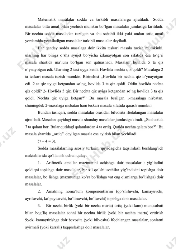 to’lagan?’’ masalaning turini, masalan, daftarning bahosi 201 so`m, 7 ta daftar qancha turishini biling, kabi abstrakt tushunchalarni kiritish bilan o’zgartirish mumkin. 6) o’quvchini har xil tarkibli masalalar yechishga tayyorlash. 7) bola ongiga matematika asoslarini joylash, uning bilim doirasini kengaytirish va tartibga solish, iroda va talabchanlikni tarbiyalash.bolalar eng oldin tanishadigan dastlabki masalalar tabiiyki bolalar uchun tushunarli bo’lishi kerak. yig’indini va qoldiqni topishga doir masalalar shunday masalalar jumlasiga kiradi. bunday masalalar bilan yechishni tanishtirishni parallel olib boorish maqsadga muvofiq. bunday masalalar quyidagi masalalar namuna bo’ladi: 1. malika 2 ta qo’g’irchoq va 1 ta koptok rasmini chizdi. malika nechta o’yinchoq rasmini chizgan? 2. shuhrat jo’yakdan 5 ta pomidor uzdi. tushlikda 3 ta pomidorni yeyishdi. nechta pomidor qoldi? 3. stol ustida 5 ta katak va shuncha chiziqli daftar bor. stol ustida hammasi bo’lib nechta daftar bor? sodda masalalarning qiyinligi bo’yicha, ikkinchi turi bu sonni bir necha birlik orttirish yoki kamaytirishga doir masalalardir. shu xildagi …