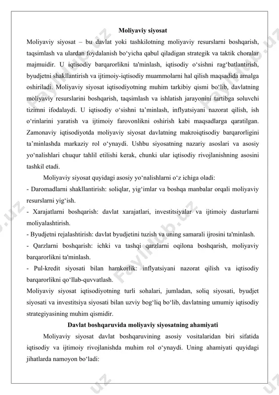 ti, byudjet siyosati va investitsiya siyosati bilan uzviy bog‘liq bo‘lib, davlatning umumiy iqtisodiy strategiyasining muhim qismidir. davlat boshqaruvida moliyaviy siyosatning ahamiyati moliyaviy siyosat davlat boshqaruvining asosiy vositalaridan biri sifatida iqtisodiy va ijtimoiy rivojlanishda muhim rol o‘ynaydi. uning ahamiyati quyidagi jihatlarda namoyon bo‘ladi: 1. iqtisodiy barqarorlikni ta'minlash: moliyaviy siyosat orqali davlat inflyatsiyani nazorat qiladi, byudjet taqchilligini boshqaradi va iqtisodiy inqirozlarni yumshatadi. 2. iqtisodiy o‘sishni rag‘batlantirish: investitsiyalarni yo‘naltirish va infratuzilma loyihalarini moliyalashtirish orqali iqtisodiy faollikni oshiradi. 3. ijtimoiy adolatni ta'minlash: soliq tizimi va ijtimoiy dasturlarni moliyalashtirish orqali daromadlar tengsizligini kamaytirishga yordam beradi. 4. davlat xizmatlarini qo‘llab-quvvatlash: ta'lim, sog‘liqni saqlash, mudofaa va boshqa sohalarni moliyalashtirish orqali davlatning asosiy vazifalarini bajarishni ta'minlaydi. 5. xalqaro majburiyatlarni bajarish: tashqi qarzlarni boshqarish va xalqaro moliyaviy hamkorlikni rivojlantirish orqali davlatning global iqtisodiyotdagi o‘rnini mustahkamlaydi. 6. krizislarga qarshi kurash: iqtisodiy inqirozlar yoki tabiiy ofatlar kabi favqulodda holatlarda moliyaviy resurslarni tez va samarali taqsimlash imkonini beradi. moliyaviy siyosatning samarali amalga …