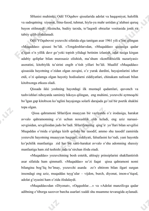 vgisidan, sevgilisidan judo bo’ladi. sharifjonning qing’ir yo’llari bilan sevgilisi muqaddas o’rnida o’qishga kirib qolishi bir tasodif, ammo shu tasodif zamirida yozuvchi hayotning muaayyan haqiqati, ziddiyati, falsafasini ko’radi, yani hayotda ko’pchilik manfaatiga zid har bir xatti-harakat avvalo o’sha adomning shaxsiy manfaatiga ham zid tushishi juda ta’sirchan ifoda etadi. «muqaddas» yozuvchining bosh estetik, ahloqiy prinsiplarini shakllantirish asar sifatida ham qimmatli. «muqaddas» so’zi faqat qissa qahramoni nomi bilangina bog’liq bo’lmay, yozuvchi asarda zo’r ehtirom bilan ilgari surgan insondagi eng aziz, muqaddas tuyg’ular – vijdon, burch, diyonat, imon-e’tiqod, adolat g’oyasini ham o’zida ifodalaydi. «muqaddas»dan «diyonat», «oqqushlar…» va «adolat manzili»ga qadar adibning e’tiborga sazovor barcha asarlari xuddi shu muammo tevaragida aylanadi. qisqasi, diyonat, imon-e’tiqod, ijtimoiy adolat – yozuvchi ijodining bosh ma’naviy muammosi, uning asosiy estetik prinsipi esa – haqiqatni aytish, hayotni murakkabligi bilan ko’rsatishdir. ma’lumki, diyonat, imon – e’tiqod, ijtimoiy adolat xuddi muhabbat kabi so’z san’atining qadimiy va boqiy mavzusi. har bir davr uni yangicha …
