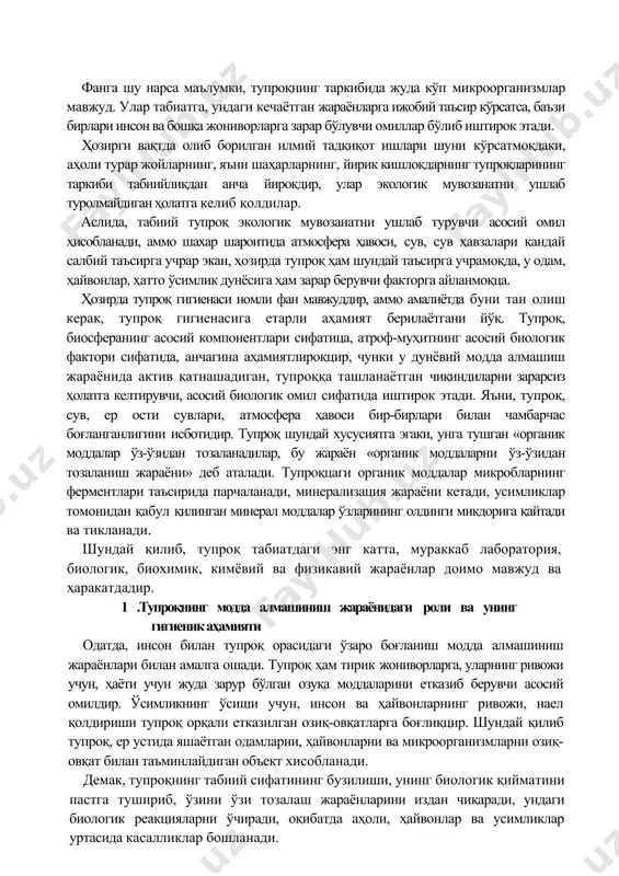 асосий омил ҳисобланади, аммо шахар шароитида атмосфера ҳавоси, сув, сув ҳавзалари қандай салбий таъсирга учрар экан, ҳозирда тупроқ ҳам шундай таъсирга учрамоқда, у одам, ҳайвонлар, ҳатто ўсимлик дунёсига ҳам зарар берувчи факторга айланмоқца. ҳозирда тупроқ гигиенаси номли фан мавжуддир, аммо амалиётда буни тан олиш керак, тупроқ гигиенасига етарли аҳамият берилаётгани йўқ. тупроқ, биосферанинг асосий компонентлари сифатица, атроф-муҳитнинг асосий биологик фактори сифатида, анчагина аҳамиятлироқцир, чунки у дунёвий модда алмашиш жараёнида актив қатнашадиган, тупроққа ташланаётган чиқиндиларни зарарсиз ҳолатга келтирувчи, асосий биологик омил сифатида иштирок этади. яъни, тупроқ, сув, ер ости сувлари, атмосфера ҳавоси бир-бирлари билан чамбарчас боғланганлигини исботидир. тупроқ шундай хусусиятга эгаки, унга тушган «органик моддалар ўз-ўзидан тозаланадилар, бу жараён «органик моддаларни ўз-ўзидан тозаланиш жараёни» деб аталади. тупроқцаги органик моддалар микробларнинг ферментлари таъсирида парчаланади, минерализация жараёни кетади, усимликлар томонидан қабул қилинган минерал моддалар ўзларининг олдинги микдорига қайтади ва тикланади. шундай қилиб, тупроқ табиатдаги энг катта, мураккаб лаборатория, биологик, биохимик, кимёвий ва физикавий …
