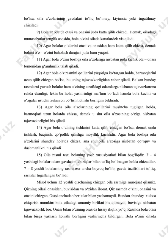 i oilaviy munosabatlarning ijobiyligini ko‘rsatadi va aksincha oilaviy munosabatlarda adovat bo‘lsa, oila a’zolarining gavdalari to‘liq bo‘lmay, kiyimsiz yoki tugatilmay chiziladi. 9) bolalar odatda otasi va onasini juda katta qilib chizadi. demak, oiladagi munosabatlar tenglik asosida, bola o‘zini oilada kattalardek xis qiladi. 10) agar bolalar o‘zlarini otasi va onasidan ham katta qilib chizsa, demak bolani o‘z – o‘zini baholash darajasi juda ham yuqori. 11) agar bola o‘zini boshqa oila a’zolariga nisbatan juda kichik ota – onasi tomonidan g‘amhurlik talab qiladi. 12) agar bola o‘z rasmini qo‘llarini yuqoriga ko‘targan holda, barmoqlarini uzun qilib chizgan bo‘lsa, bu uning tajovuzkorligidan xabar qiladi. ba’zan bunday rasmlarni yuvosh bolalar ham o‘zining atrofidagi odamlarga nisbatan tajavuzkorona ruhda ekanligi, lekin bu holat yashirinligi ma’lum bo‘ladi hamda bola kuchli va o‘zgalar ustidan xukmron bo‘lish hohishi borligini bildiradi. 13) agar bola oila a’zolarining qo‘llarini mushtcha tugilgan holda, barmoqlari uzun holatda chizsa, demak u shu oila a’zosining o‘ziga nisbatan tajovuzkorligini his …