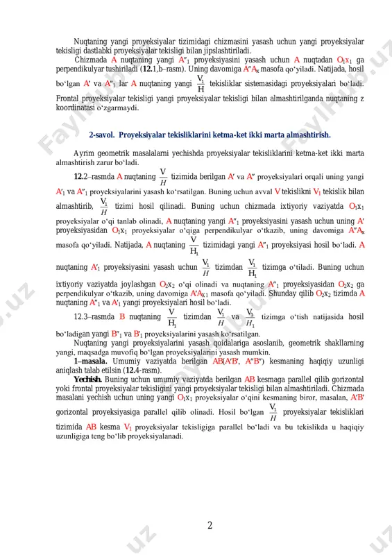 ‘lgan masofaga tengdir, ya’ni a″1ax1=a″ax. 2 nuqtaning yangi proyeksiyalar tizimidagi chizmasini yasash uchun yangi proyeksiyalar tekisligi dastlabki proyeksiyalar tekisligi bilan jipslashtiriladi. chizmada a nuqtaning yangi a″1 proyeksiyasini yasash uchun a nuqtadan o1x1 ga perpendikulyar tushiriladi (12.1,b–rasm). uning davomiga a″ax masofa qo‘yiladi. natijada, hosil bo‘lgan a′ va a″1 lar a nuqtaning yangi h v1 tekisliklar sistemasidagi proyeksiyalari bo‘ladi. frontal proyeksiyalar tekisligi yangi proyeksiyalar tekisligi bilan almashtirilganda nuqtaning z koordinatasi o‘zgarmaydi. 2-savol. proyeksiyalar tekisliklarini ketma-ket ikki marta almashtirish. ayrim geometrik masalalarni yechishda proyeksiyalar tekisliklarini ketma-ket ikki marta almashtirish zarur bo‘ladi. 12.2–rasmda a nuqtaning н v tizimida berilgan a′ va a″ proyeksiyalari orqali uning yangi a′1 va a″1 proyeksiyalarini yasash ko‘rsatilgan. buning uchun avval v tekislikni v1 tekislik bilan almashtirib, н v1 tizimi hosil qilinadi. buning uchun chizmada ixtiyoriy vaziyatda o1x1 proyeksiyalar o‘qi tanlab olinadi, a nuqtaning yangi a″1 proyeksiyasini yasash uchun uning a′ proyeksiyasidan o1x1 proyeksiyalar o‘qiga perpendikulyar o‘tkazib, uning davomiga a″ax …