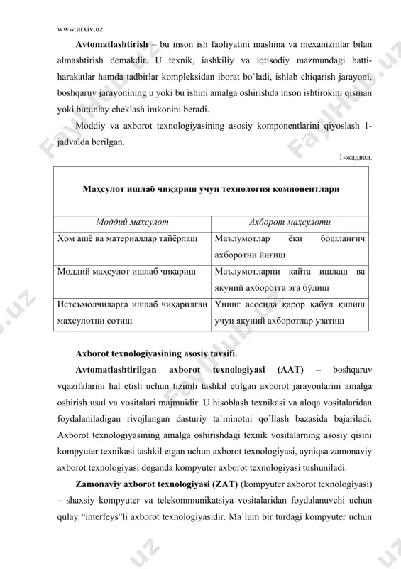 2-jadval zamonaviy axborot texnologiyalarining asosiy tavsifi uslubiyot asosiy belgisi natija axborotni qayta ishlashning asosiy yangi vositasi boshqaruv texnologiyasiga “joylashish” kommunikatsiyaning yangi texnologiyasi yaxlit texnologik tizimlar mutaxassislar va menejerlar vazifasining integratsiyalashuvi axborotni qayta ishlash bo`yicha yangi texnologiya maqsadga qaratilgan holda axborotni yaratish, uzatish, saqlash va aks ettirish ijtimoiy muhit qonunchiligini hisobga olish boshqaruv qarorlar qabul qilishning yangi texnologiyasi axborot texnologiyasining asosiy elementlari. zat ning asosiy elementlari quyidagicha: · ma`lum bir vaqt davomida axborotni kiritish va qayta o`zgartirish; · tasvirni kiritish va unga ishlov berish; · signal axboroti paydo bo`lgan yerda uni qayta ishlash; · og`zaki axborotni qayta ishlash; · foydalanuvchining shk bilan faol muloqoti; · turli axborot tizimlarida mashinali modellashtirish; · axborot almashuvining tarmoq texnologiyasi (dialog yuritish, video va telekommunikatsiya, elektron pocha, vidioteka va x.z.); · taqsimlangan tarmoq tizimlarida ma`lumotlarni multiprotsessor asosida qayta ishlash; · mahalliy, mintaqaviy va xalqaro tarmoqlar bo`yicha axborotni tezkor tarqatish. axborot texnologiyasining bazaviy texnologiyasi bo`lib quyidagilar hisoblanadi: …