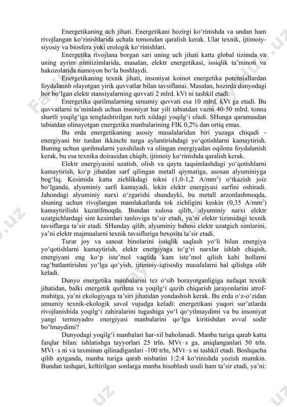 ga bog‘liqligi ko‘rsatilgan. energetika insoniyat hayotida katta o‘rin egallaydi. uning rivojlanish darajasi, jamiyat ishlab chiqarish kuchlari va ilmiy-texnika taraqqiyoti darajasini belgilaydi. hozirgi zamonda energetikaning o‘rni beqiyos va energetikasiz zamonaviy hayotni tasavvur etish qiyin. energetikaning uch jihati. energetikani hozirgi ko‘rinishda va undan ham rivojlangan ko‘rinishlarida uchala tomondan qaralish kerak. ular texnik, ijtimoiy- siyosiy va biosfera yoki erologik ko‘rinishlari. energetika rivojlana borgan sari uning uch jihati katta global tizimda va uning ayrim nimtizimlarida, masalan, elektr energetikasi, issiqlik ta’minoti va hakozolarida namoyon bo‘la boshlaydi. energetikaning texnik jihati, insoniyat koinot energetika potensiallardan foydalannb olayotgan yirik quvvatlar bilan tavsiflanai. masalan, hozirda dunyodagi bor bo‘lgan elektr stansiyalarning quvvati 2 mlrd. kvt ni tashkil etadi. energetika qurilmalarning umumiy quvvati esa 10 mlrd. kvt ga etadi. bu quvvatlarni ta’minlash uchun insoniyat har yili tabiatdan vazni 40-50 mlrd. tonna shartli yoqilg‘iga tenglashtirilgan turli xildagi yoqilg‘i oladi. shunga qaramasdan tabiatdan olinayotgan energetika manbalarining fik 0,2% dan ortiq emas. bu erda …