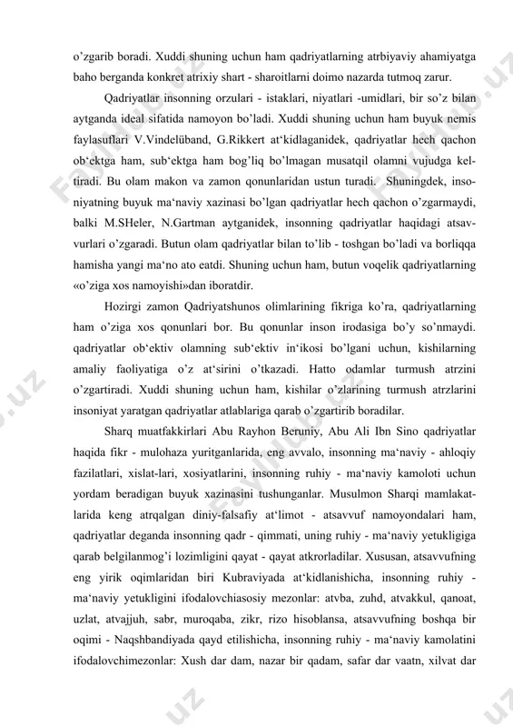 onning ruhiy - ma‘naviy kamoloti uchun yordam beradigan buyuk xazinasini tushunganlar. musulmon sharqi mamlakat-larida keng atrqalgan diniy-falsafiy at‘limot - atsavvuf namoyondalari ham, qadriyatlar deganda insonning qadr - qimmati, uning ruhiy - ma‘naviy yetukligiga qarab belgilanmog’i lozimligini qayat - qayat atkrorladilar. xususan, atsavvufning eng yirik oqimlaridan biri kubraviyada at‘kidlanishicha, insonning ruhiy - ma‘naviy yetukligini ifodalovchiasosiy mezonlar: atvba, zuhd, atvakkul, qanoat, uzlat, atvajjuh, sabr, muroqaba, zikr, rizo hisoblansa, atsavvufning boshqa bir oqimi - naqshbandiyada qayd etilishicha, insonning ruhiy - ma‘naviy kamolatini ifodalovchimezonlar: xush dar dam, nazar bir qadam, safar dar vaatn, xilvat dar anjuman, yodkard, bozgasht, nigohdosht, vuqufi adadiy, vuqufi zamoniy, vuqufi qalbiy hisoblanadi. atsavvuf falsafasining buyuk na-moyondalari najmiddin kubro, ahmad ßssaviy, abduholiq g’ij-duvoniy, aziziddin nasafiy, bohouddin naqshbandiy, hoja ahror valiy kabilar inson ma‘naviy qadriyatlarining asosida poklik, hayo, sabr - bardosh, qanoat, chidam, beozorlik, hokisorlik kabi insoniy xislatlarni qo’yishgan. yuqoridagi fikr-mulo-hazalardan ko’rinib turibdiki, qadri-yatlar ichida eng ulug’i, eng a‘losi insondir. xuddi shuning …