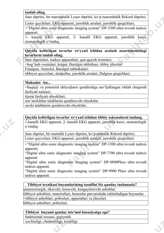 rrohlik arralari, jarrohlik qisqichlari; =”digital ultra sonic diagnostic imaging system” dp-3300 ultra tovush tashxis apparati; “digital ultra sonic diagnostic imaging system” dp-7700 ultra tovush tashxis apparati “digital ultra sonic diagnostic imaging system” dp-8800pluss ultra tovush tashxis apparati. “digital ultra sonic diagnostic imaging system” dp-9900 pluss ultra tovush tashxis apparati. tibbiyot texnikasi buyumlarining tasnifini siz qanday tushunasiz? umumxirurgik, tikuvchi, kesuvchi, kengaytiruvchi asboblar. tibbiyot asboblari, materiallari, bemorlar parvarishida ishlatiladigan buyumlar. =tibbiyot asboblari, priborlari, apparatlari va jihozlari. tibbiyot asboblari, priborlari. tibbiyot buyumi qanday iste'mol hususiyatga ega? funktsional xossasi, gigiyenik xavfsizligi, chidamliligi, tozaliligi =funksional, ergometrik, estetik, gigienik, xossasi, ishonchliligi, xavfsizligi estetik, gigienik tibbiyot buyumlarining sifati qanday baholanadi ? qismlarga bo’lib sinaladi. rangi va shakli bo’yicha. tashqi ko’rinishi bo’yicha. =me'yoriy xujjatda ko’rsatilgan usullar yordamida buyumning “sifati” deganda nima tushuniladi? a) buyumning tashqi ko’rinishi. b) ishlatish qoidalari. c) =yaroqlilik darajasi yoki vazifasi bo’yicha foydalanish darajasini aniqlovchi xossalar d) yaroqlilik muddati. organoleptik baholash usuliga to’g’ri javob toping? …