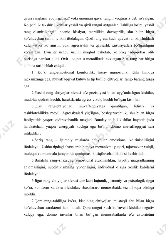 qo’shimcha ravishda natijaga oydinlik kiritish maqsadida, tekshirish oxirida savollar bilan murojat qilgan. masalan, siz o’smirlik yoshingizda qaysi ranglarni yoqtirgansiz? yoki umuman qaysi rangni yoqtirasiz deb so’ralgan. ko’pchilik tekshiriluvchilar yashil va qizil rangni aytganlar. tahlilga ko’ra, yashil rang o’smirlikdagi noaniq hissiyot, mardlikka davogarlik, shu bilan birga ko’chuvchan samimiylikni ifodalagan. qizil rang esa kuch-quvvat ramzi, shiddatli xulq –atvor ko’rinishi, yoki agressivlik va qaysarlik xususiyatlari bo’lganligini ko’rsatgan. lyusher ushbu usulni maqbul baholab, ko’proq tadqiqotlar olib borishga harakat qildi. oxir –oqibat u metodikada aks etgan 8 ta rang har biriga alohida tarif ishlab chiqdi . 1. ko’k rang-emostional komfortlik, hissiy munosiblik, ichki himoya mexanizmga ega, muvaffaqqiyat kutuvchi tip bo’lib, ehtiyojlari rang- barang tusga ega. 2.yashil rang-ehtiyojlar sferasi o’z pozistiyasi bilan uyg’unlashgan kishilar, mudofaa qudrati kuchli, haraktlarida agressiv xulq kuchli bo’lgan kishilar. 3.qizil rang-ehtiyojlari muvaffaqqiyatga qaratilgan, lidirlik va tashklotchilikka moyil. agressiyalari yig’ilgan, boshqaruvchilik, shu bilan birga faoliyattida yuqori qidiruvchanlik mavjud .bunday toifali kishilar hayotda juda …