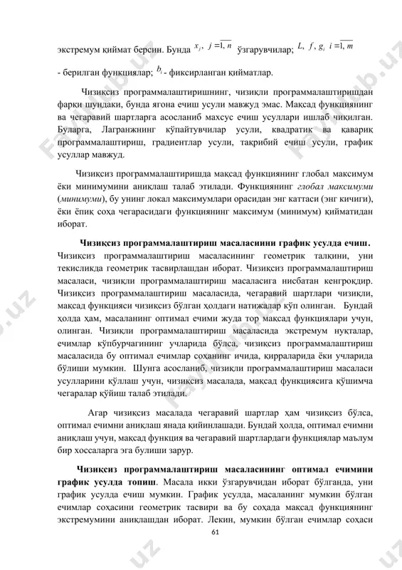 nib maxsus echish usullari ishlab chiqilgan. bularga, lagranjning ko'paytuvchilar usuli, kvadratik va qavariq programmalashtirish, gradientlar usuli, taqribiy echish usuli, grafik usullar mavjud. chiziqsiz programmalashtirishda maqsad funktsiyaning global maksimum yoki minimumini aniqlash talab etiladi. funktsiyaning global maksimumi (minimumi), bu uning lokal maksimumlari orasidan eng kattasi (eng kichigi), yoki yopiq soha chegarasidagi funktsiyaning maksimum (minimum) qiymatidan iborat. chiziqsiz programmalashtirish masalasiini grafik usulda echish. chiziqsiz programmalashtirish masalasining geometrik talqini, uni tekislikda geometrik tasvirlashdan iborat. chiziqsiz programmalashtirish masalasi, chiziqli programmalashtirish masalasiga nisbatan kengroqdir. chiziqsiz programmalashtirish masalasida, chegaraviy shartlari chiziqli, maqsad funktsiyasi chiziqsiz bo'lgan holdagi natijalar ko'p olingan. bunday holda ham, masalaning optimal echimi juda tor maqsad funktsiyalari uchun, olingan. chiziqli programmalashtirish masalasida ekstremum nuqtalar, echimlar ko'pburchagining uchlarida bo'lsa, chiziqsiz programmalashtirish masalasida bu optimal echimlar sohaning ichida, qirralarida yoki uchlarida bo'lishi mumkin. shunga asoslanib, chiziqli programmalashtirish masalasi usullarini qo'llash uchun, chiziqsiz masalada, maqsad funktsiyasiga qo'shimcha chegaralar qo'yish talab etiladi. agar chiziqsiz masalada chegaraviy shartlar ham …