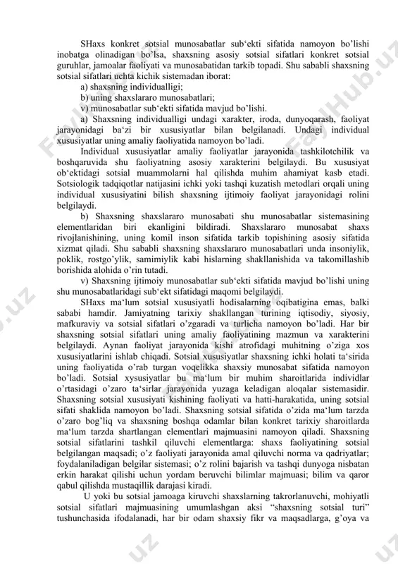 tarkib topadi. shu sababli shaxsning sotsial sifatlari uchta kichik sistemadan iborat: a) shaxsning individualligi; b) uning shaxslararo munosabatlari; v) munosabatlar sub‘ekti sifatida mavjud bo’lishi. a) shaxsning individualligi undagi xarakter, iroda, dunyoqarash, faoliyat jarayonidagi ba‘zi bir xususiyatlar bilan belgilanadi. undagi individual xususiyatlar uning amaliy faoliyatida namoyon bo’ladi. individual xususiyatlar amaliy faoliyatlar jarayonida tashkilotchilik va boshqaruvida shu faoliyatning asosiy xarakterini belgilaydi. bu xususiyat ob‘ektidagi sotsial muammolarni hal qilishda muhim ahamiyat kasb etadi. sotsiologik tadqiqotlar natijasini ichki yoki tashqi kuzatish metodlari orqali uning individual xususiyatini bilish shaxsning ijtimoiy faoliyat jarayonidagi rolini belgilaydi. b) shaxsning shaxslararo munosabati shu munosabatlar sistemasining elementlaridan biri ekanligini bildiradi. shaxslararo munosabat shaxs rivojlanishining, uning komil inson sifatida tarkib topishining asosiy sifatida xizmat qiladi. shu sababli shaxsning shaxslararo munosabatlari unda insoniylik, poklik, rostgo’ylik, samimiylik kabi hislarning shakllanishida va takomillashib borishida alohida o’rin tutadi. v) shaxsning ijtimoiy munosabatlar sub‘ekti sifatida mavjud bo’lishi uning shu munosabatlaridagi sub‘ekt sifatidagi maqomi belgilaydi. shaxs ma‘lum …