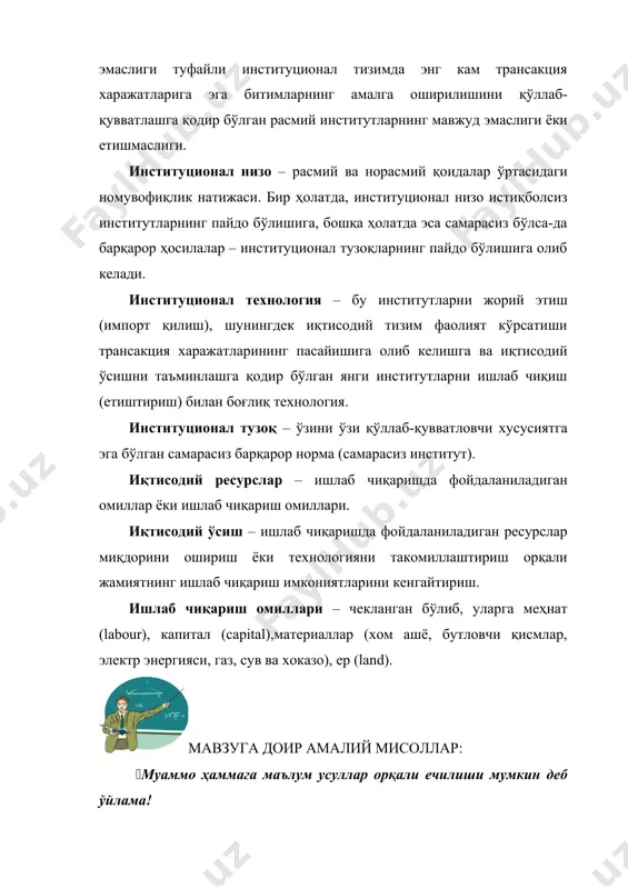 и жорий этиш (импорт қилиш), шунингдек иқтисодий тизим фаолият кўрсатиши трансакция харажатларининг пасайишига олиб келишга ва иқтисодий ўсишни таъминлашга қодир бўлган янги институтларни ишлаб чиқиш (етиштириш) билан боғлиқ технология. институционал тузоқ – ўзини ўзи қўллаб-қувватловчи хусусиятга эга бўлган самарасиз барқарор норма (самарасиз институт). иқтисодий ресурслар – ишлаб чиқаришда фойдаланиладиган омиллар ёки ишлаб чиқариш омиллари. иқтисодий ўсиш – ишлаб чиқаришда фойдаланиладиган ресурслар миқдорини ошириш ёки технологияни такомиллаштириш орқали жамиятнинг ишлаб чиқариш имкониятларини кенгайтириш. ишлаб чиқариш омиллари – чекланган бўлиб, уларга меҳнат (labour), капитал (сapital),материаллар (хом ашё, бутловчи қисмлар, электр энергияси, газ, сув ва хоказо), ер (land). мавзуга доир амалий мисоллар: (муаммо ҳаммага маълум усуллар орқали ечилиши мумкин деб ўйлама! 1–мисол. ҳозирги пайтда корхона ва ташкилотларда иш хақи тарқатишнинг биринчи кунида жуда кўп одамлар навбатда тўпланади. натижада иш вақти йўқотилади ва турли хил асаббузарликлар содир бўлади. сиз бу салбий ҳодисаларни олдини олиш учун раҳбар сифатида кассирга қандай маслаҳат берар оласиз? 2–мисол. сиз …