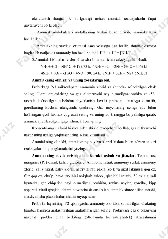 , ammoniy sulfat, ammoniy xlorid, kaliy nitrat, kaliy xlorat, natriy nitrat, paxta, ko`k va qizil lakmusli qog oz, filtr qog oz, cho`p, havo tarkibini aniqlash asbobi, qisqichli shtativ, 50 ml sig imli byuterka, gaz chiqarish nayi o`rnatilgan probirka, rezina naylar, gorelka, kipp apparati, vintli qisqich, chinni hovoncha dastasi bilan, ammiak sintez qilish asbobi, slindr, shisha plastinkalar, shisha tayoqchalar. probirka hajmining 1\2 qismigacha ammoniy xloridva so`ndirilgan ohakning barobar hajmida aralashtirilgan aralashmasidan soling. probirkani gaz o`tkazuvchi naychali probka bilan berkiting (58-rasmda ko`rsatilgandek) aralashmani qizdiring. ajralib chiqayotgan gaz bilan (oldin havoni siqib chiqargandan keyin) probirkani to`ldiring. probirkaning to`ldirilganligini ho`llangan qizil lakmus qo`gozni probirka og ziga tutib uning ko`karishiga qarab tekshiring. probirkaning ammiak bilan to`ldirilganligiga ishonch hosil qilgandan so`ng probirkani to`ntarib undagi gaz o`tkazuvchi naychani probkasi bilan chiqaring. probkaning to`ntarilgan holatdagi, uchi ingichkalashtirilgan probkaning yarmigacha boradigan naycha o`rnatilgan probka bilan tez berkiting. probka naychasining ikkinchi uchini bormoq bilan berkitib, kristallizatordagi 5-6 tomchi fenolftalein qo`shilgan …