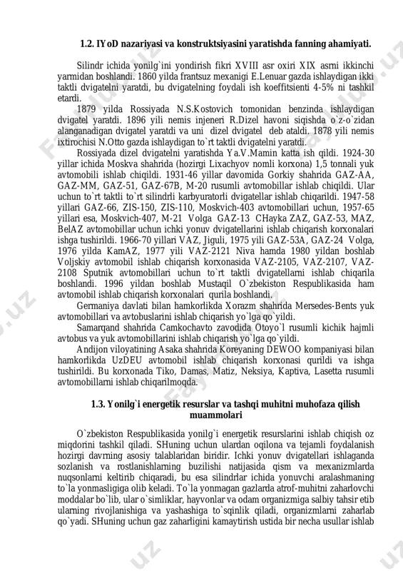 inamikasi, dvigatelni muvozanatlash, sinash va tavsifnomalarini olish, dvigatel mexanizmlari qismlarini loyihalash va mustahkamligini tekshirish hisobi va dvigatel tizimlarini loyihalash hisoblarini o`rgatadi. ilmiy texnika revolyutsiyasi davrida energiya manbai bo`lgan ichki yonuv dvigatellarni yaratishda va rivojlanishida fanning ahamiyati kattadir. «ichki yonuv dvigatellari» fani avval o`qitilgan matematika, fizika, kimyo, nazariy mexanika, chizma geometriya va mexanizmlar nazariyasi, mashina detallari, materialshunoslik va konstruktsion materiallar texnologiyasi va yonilg`i moylash materiallari kabi fanlarga asoslangan. 1.2. iyod nazariyasi va konstruktsiyasini yaratishda fanning ahamiyati. silindr ichida yonilg`ini yondirish fikri xviii asr oxiri xix asrni ikkinchi yarmidan boshlandi. 1860 yilda frantsuz mexanigi e.lenuar gazda ishlaydigan ikki taktli dvigatelni yaratdi, bu dvigatelning foydali ish koeffitsienti 4-5% ni tashkil etardi. 1879 yilda rossiyada n.s.kostovich tomonidan benzinda ishlaydigan dvigatel yaratdi. 1896 yili nemis injeneri r.dizel havoni siqishda o`z-o`zidan alanganadigan dvigatel yaratdi va uni dizel dvigatel deb ataldi. 1878 yili nemis ixtirochisi n.otto gazda ishlaydigan to`rt taktli dvigatelni yaratdi. rossiyada dizel dvigatelni yaratishda ya.v.mamin …