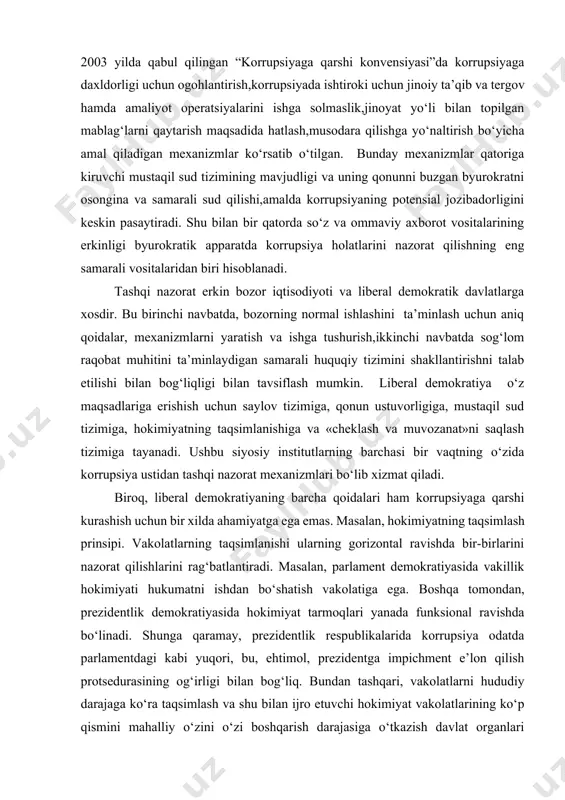 ilish idoralari ko‘pincha ijro etuvchi hokimiyat rahbariga, shuningdek byurokratik apparatga bo‘ysunsada, ammo shu bilan birga sezilarli darajada ichki nazoratni amalga oshirish bo‘yicha o‘z vakolotlariga ega bo‘ladi. shu tufayli korrupsiyaga qarshi kurashning falsafiy paradigmalarini amalga oshirishning asosiy usuli bo‘lgan ichki nazorat bugungi kunda asosiy,salmoqli,samarador o‘rinlardan birini egallab kelmoqda. 2. tashqi boshqaruv. bunga ijro hokimiyatidan yuqori darajada mustaqillikka ega bo‘lgan mexanizmlar kiradi. birlashgan millatlar tashkilotining 2003 yilda qabul qilingan “korrupsiyaga qarshi konvensiyasi”da korrupsiyaga daxldorligi uchun ogohlantirish,korrupsiyada ishtiroki uchun jinoiy ta’qib va tergov hamda amaliyot operatsiyalarini ishga solmaslik,jinoyat yo‘li bilan topilgan mablag‘larni qaytarish maqsadida hatlash,musodara qilishga yo‘naltirish bo‘yicha amal qiladigan mexanizmlar ko‘rsatib o‘tilgan. bunday mexanizmlar qatoriga kiruvchi mustaqil sud tizimining mavjudligi va uning qonunni buzgan byurokratni osongina va samarali sud qilishi,amalda korrupsiyaning potensial jozibadorligini keskin pasaytiradi. shu bilan bir qatorda so‘z va ommaviy axborot vositalarining erkinligi byurokratik apparatda korrupsiya holatlarini nazorat qilishning eng samarali vositalaridan biri hisoblanadi. tashqi nazorat erkin bozor iqtisodiyoti va …