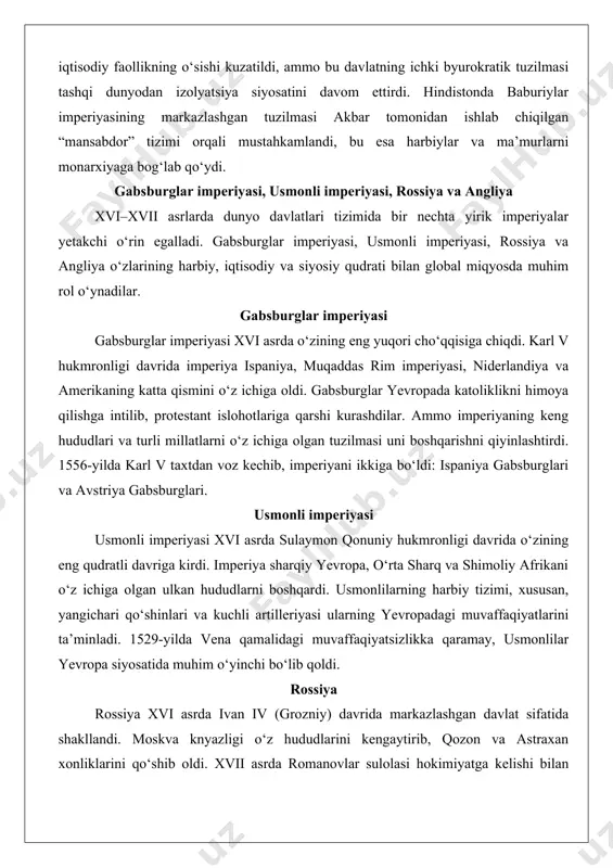 angliya o‘zlarining harbiy, iqtisodiy va siyosiy qudrati bilan global miqyosda muhim rol o‘ynadilar. gabsburglar imperiyasi gabsburglar imperiyasi xvi asrda o‘zining eng yuqori cho‘qqisiga chiqdi. karl v hukmronligi davrida imperiya ispaniya, muqaddas rim imperiyasi, niderlandiya va amerikaning katta qismini o‘z ichiga oldi. gabsburglar yevropada katoliklikni himoya qilishga intilib, protestant islohotlariga qarshi kurashdilar. ammo imperiyaning keng hududlari va turli millatlarni o‘z ichiga olgan tuzilmasi uni boshqarishni qiyinlashtirdi. 1556-yilda karl v taxtdan voz kechib, imperiyani ikkiga bo‘ldi: ispaniya gabsburglari va avstriya gabsburglari. usmonli imperiyasi usmonli imperiyasi xvi asrda sulaymon qonuniy hukmronligi davrida o‘zining eng qudratli davriga kirdi. imperiya sharqiy yevropa, o‘rta sharq va shimoliy afrikani o‘z ichiga olgan ulkan hududlarni boshqardi. usmonlilarning harbiy tizimi, xususan, yangichari qo‘shinlari va kuchli artilleriyasi ularning yevropadagi muvaffaqiyatlarini ta’minladi. 1529-yilda vena qamalidagi muvaffaqiyatsizlikka qaramay, usmonlilar yevropa siyosatida muhim o‘yinchi bo‘lib qoldi. rossiya rossiya xvi asrda ivan iv (grozniy) davrida markazlashgan davlat sifatida shakllandi. moskva knyazligi o‘z hududlarini kengaytirib, …