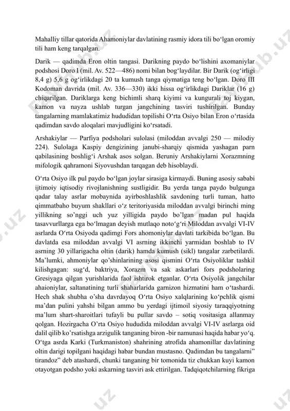 yozuv va tillarni saqlab qolgan. mahalliy tillar qatorida ahamoniylar davlatining rasmiy idora tili boʻlgan oromiy tili ham keng tarqalgan. darik — qadimda eron oltin tangasi. darikning paydo boʻlishini axomaniylar podshosi doro i (mil. av. 522—486) nomi bilan bogʻlaydilar. bir darik (ogʻirligi 8,4 g) 5,6 g ogʻirlikdagi 20 ta kumush tanga qiymatiga teng boʻlgan. doro iii kodoman davrida (mil. av. 336—330) ikki hissa ogʻirlikdagi dariklar (16 g) chiqarilgan. dariklarga keng bichimli sharq kiyimi va kungurali toj kiygan, kamon va nayza ushlab turgan jangchining tasviri tushirilgan. bunday tangalarning mamlakatimiz hududidan topilishi oʻrta osiyo bilan eron oʻrtasida qadimdan savdo aloqalari mavjudligini koʻrsatadi. arshakiylar — parfiya podsholari sulolasi (miloddan avvalgi 250 — milodiy 224). sulolaga kaspiy dengizining janubi-sharqiy qismida yashagan parn qabilasining boshligʻi arshak asos solgan. beruniy arshakiylarni xorazmning mifologik qahramoni siyovushdan tarqagan deb hisoblaydi. oʻrta osiyo ilk pul paydo boʻlgan joylar sirasiga kirmaydi. buning asosiy sababi ijtimoiy iqtisodiy rivojlanishning sustligidir. bu yerda tanga …