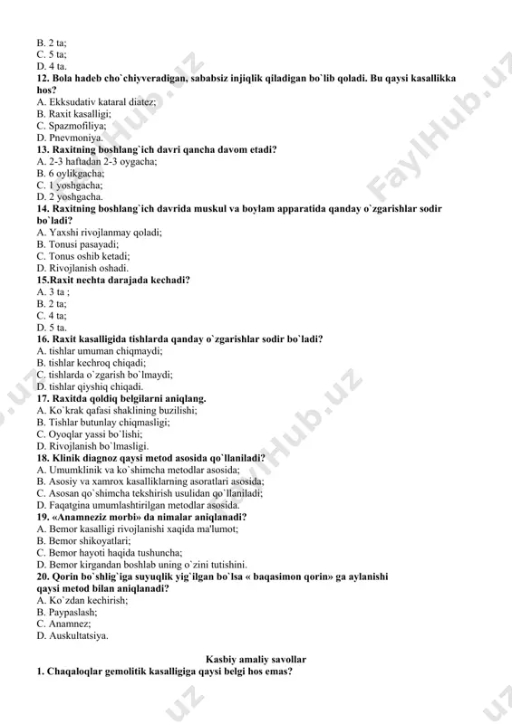 atida qanday o`zgarishlar sodir bo`ladi? a. yaxshi rivojlanmay qoladi; b. tonusi pasayadi; c. tonus oshib ketadi; d. rivojlanish oshadi. 15.raxit nechta darajada kechadi? a. 3 ta ; b. 2 ta; c. 4 ta; d. 5 ta. 16. raxit kasalligida tishlarda qanday o`zgarishlar sodir bo`ladi? a. tishlar umuman chiqmaydi; b. tishlar kechroq chiqadi; c. tishlarda o`zgarish bo`lmaydi; d. tishlar qiyshiq chiqadi. 17. raxitda qoldiq belgilarni aniqlang. a. ko`krak qafasi shaklining buzilishi; b. tishlar butunlay chiqmasligi; c. oyoqlar yassi bo`lishi; d. rivojlanish bo`lmasligi. 18. klinik diagnoz qaysi mеtod asosida qo`llaniladi? a. umumklinik va ko`shimcha mеtodlar asosida; b. asosiy va xamrox kasalliklarning asoratlari asosida; c. asosan qo`shimcha tеkshirish usulidan qo`llaniladi; d. faqatgina umumlashtirilgan mеtodlar asosida. 19. «anamnеziz morbi» da nimalar aniqlanadi? a. bеmor kasalligi rivojlanishi xaqida ma'lumot; b. bеmor shikoyatlari; c. bеmor hayoti haqida tushuncha; d. bеmor kirgandan boshlab uning o`zini tutishini. 20. qorin bo`shlig`iga suyuqlik yig`ilgan bo`lsa « baqasimon qorin» ga aylanishi …
