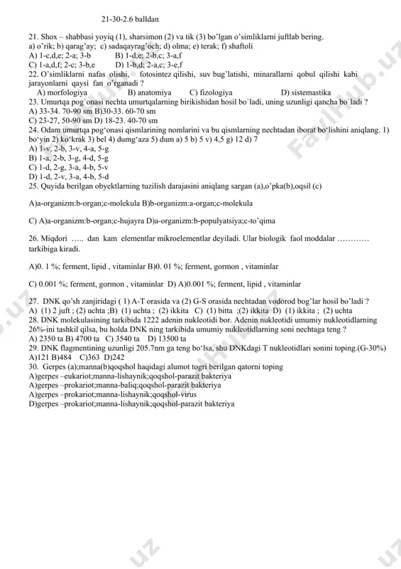 o’lgan o’simliklarni juftlab bering. a) o’rik; b) qarag’ay; c) sadaqayrag’och; d) olma; e) terak; f) shaftoli a) 1-c,d,e; 2-a; 3-b b) 1-d,e; 2-b,c; 3-a,f c) 1-a,d,f; 2-c; 3-b,e d) 1-b,d; 2-a,c; 3-e,f 22. o’simliklarni nafas olishi, fotosintez qilishi, suv bug’latishi, minarallarni qobul qilishi kabi jarayonlarni qaysi fan o’rganadi ? a) morfologiya b) anatomiya c) fizologiya d) sistemastika 23. umurtqa pog`onasi nechta umurtqalarning birikishidan hosil bo`ladi, uning uzunligi qancha bo`ladi ? a) 33-34. 70-90 sm b)30-33. 60-70 sm c) 23-27, 50-90 sm d) 18-23. 40-70 sm 24. odam umurtqa pog‘onasi qismlarining nomlarini va bu qismlarning nechtadan iborat bo‘lishini aniqlang. 1) bo‘yin 2) ko‘krak 3) bel 4) dumg‘aza 5) dum a) 5 b) 5 v) 4,5 g) 12 d) 7 a) 1-v, 2-b, 3-v, 4-a, 5-g b) 1-a, 2-b, 3-g, 4-d, 5-g c) 1-d, 2-g, 3-a, 4-b, 5-v d) 1-d, 2-v, 3-a, 4-b, 5-d 25. quyida berilgan obyektlarning tuzilish darajasini aniqlang sargan …
