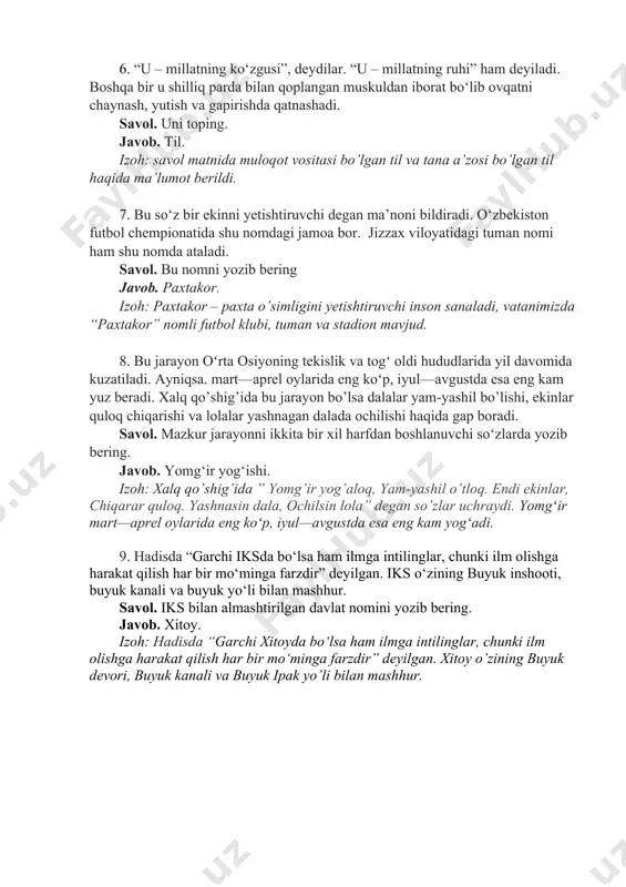 . 8. bu jarayon oʻrta osiyoning tekislik va togʻ oldi hududlarida yil davomida kuzatiladi. ayniqsa. mart—aprel oylarida eng koʻp, iyul—avgustda esa eng kam yuz beradi. xalq qo’shig’ida bu jarayon bo’lsa dalalar yam-yashil bo’lishi, ekinlar quloq chiqarishi va lolalar yashnagan dalada ochilishi haqida gap boradi. savol. mazkur jarayonni ikkita bir xil harfdan boshlanuvchi so‘zlarda yozib bering. javob. yomg‘ir yog‘ishi. izoh: xalq qo’shig’ida ” yomg’ir yog’aloq, yam-yashil o’tloq. endi ekinlar, chiqarar quloq. yashnasin dala, ochilsin lola” degan so’zlar uchraydi. yomgʻir mart—aprel oylarida eng koʻp, iyul—avgustda esa eng kam yogʻadi. 9. hadisda “garchi iksda bo‘lsa ham ilmga intilinglar, chunki ilm olishga harakat qilish har bir mo‘minga farzdir” deyilgan. iks o‘zining buyuk inshooti, buyuk kanali va buyuk yo‘li bilan mashhur. savol. iks bilan almashtirilgan davlat nomini yozib bering. javob. xitoy. izoh: hadisda “garchi xitoyda bo‘lsa ham ilmga intilinglar, chunki ilm olishga harakat qilish har bir mo‘minga farzdir” deyilgan. xitoy o’zining buyuk devori, buyuk kanali …