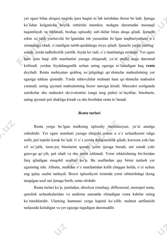 inolarini quradi, yerni ijaraga beradi, uni sotadi yoki garovga qo`yib, pul oladi va shu pulni ishlatadi. yerni ishlatishning bir-biridan farq qiladigan muqobil usullari ko`p. bu usullardan qay birini tanlash yer egasining ishi. albatta, mulkdor o`z manfaatidan kelib chiqqan holda, o`zi uchun eng qulay usulni tanlaydi. bozor iqtisodiyoti tizimida yerni ishlatishdagi (keng tarqalgan usul uni ijaraga berib, renta olishdir. renta turlari ko`p, jumladan, absolyut (mutlaq), differensial, monopol renta, qurulish uchastkalaridan va undirma sanoatda olinadigan renta kabilar uning ko`rinishlaridir. ularning hammasi yerga kapital ko`yilib, mehnat sarflanishi natijasida keladigan va yer egasiga tegadigan daromaddir. absolyut renta yer uchastkalarining sifatidan qat`i nazar yer mulk bo`lgani uchun uning egalari oladigan renta. mazkur renta hamma yerlardan olinadi, lekin miqdoran yomon va hatto eng yomon yerlardan olingan rentaga teng bo`ladi. differensial (tabaqalashgan) renta yerning sifatiga qarab olinadigan va rentaning absolyut rentadan ortiqcha bo`lgan qismidir. yer sifatining har xil bo`lishi, ya`ni tuproqning unumdorligidagi farqlar uni yaratadigan omildir. tuproq …