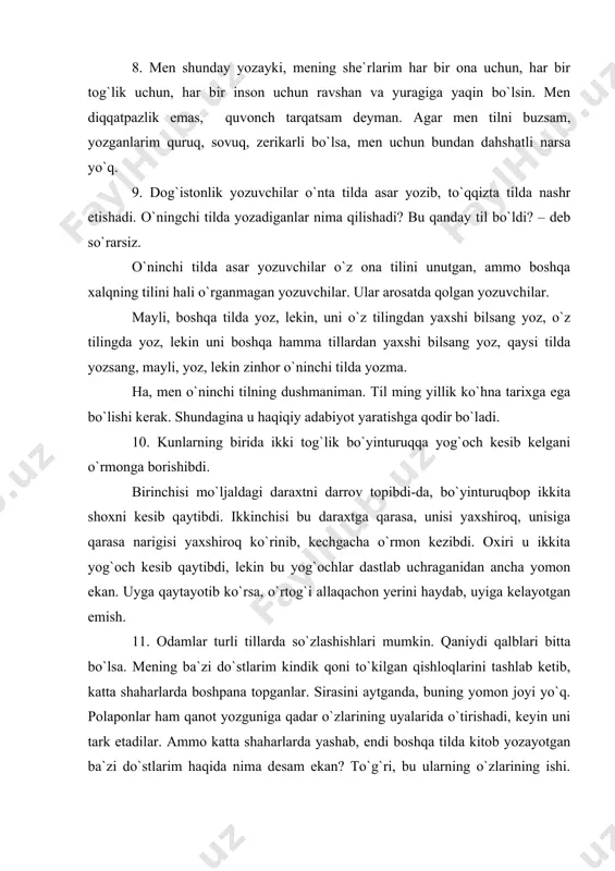 tilda nashr etishadi. o`ningchi tilda yozadiganlar nima qilishadi? bu qanday til bo`ldi? – deb so`rarsiz. o`ninchi tilda asar yozuvchilar o`z ona tilini unutgan, ammo boshqa xalqning tilini hali o`rganmagan yozuvchilar. ular arosatda qolgan yozuvchilar. mayli, boshqa tilda yoz, lekin, uni o`z tilingdan yaxshi bilsang yoz, o`z tilingda yoz, lekin uni boshqa hamma tillardan yaxshi bilsang yoz, qaysi tilda yozsang, mayli, yoz, lekin zinhor o`ninchi tilda yozma. ha, men o`ninchi tilning dushmaniman. til ming yillik ko`hna tarixga ega bo`lishi kerak. shundagina u haqiqiy adabiyot yaratishga qodir bo`ladi. 10. kunlarning birida ikki tog`lik bo`yinturuqqa yog`och kesib kelgani o`rmonga borishibdi. birinchisi mo`ljaldagi daraxtni darrov topibdi-da, bo`yinturuqbop ikkita shoxni kesib qaytibdi. ikkinchisi bu daraxtga qarasa, unisi yaxshiroq, unisiga qarasa narigisi yaxshiroq ko`rinib, kechgacha o`rmon kezibdi. oxiri u ikkita yog`och kesib qaytibdi, lekin bu yog`ochlar dastlab uchraganidan ancha yomon ekan. uyga qaytayotib ko`rsa, o`rtog`i allaqachon yerini haydab, uyiga kelayotgan emish. 11. odamlar turli tillarda so`zlashishlari …