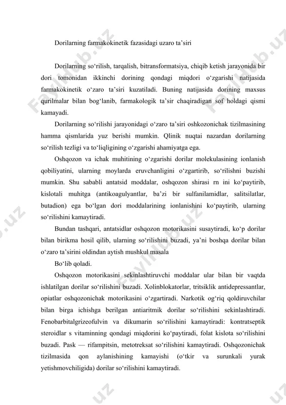 shining kamayishi (o‘tkir va surunkali yurak yetishmovchiligida) dorilar so‘rilishini kamaytiradi. ichak florasining o‘zgarishi ham dorilar so‘rilishiga ta’sir qilishi mumkin. masalan, antibakterial moddalar ta’sirida ichak mikroblarining buzilishi k vitamini sintezini buzadi, bu esa o‘z navbatida bilvosita ta’sir qiluvchi qon suyultiruvchi dorilar (antikoagulyantlar) ta’sirini kuchaytirishi mumkin. ovqat moddalari ham dorilar so‘rilishiga va biologik o‘zlashtirilishiga ta’sir qilishi mumkin. ovqat moddasi kaptopril, aspirin so‘rilishini kamaytirsa, aksincha gidrolazin, labetolol, propranalol, spirolaktonlar so‘rilishini kuchaytiradi. tarqalish fazasida dorilarning o‘zaro ta’siri a’zo va to‘qimalar qon aylanishiga ta’sir qiladigan dori moddalari birga ishlatilayotgan dorilarning tarqalishiga ta’sir qilishi mumkin. masalan, yurak yetishmovchiligi bor bemorlarda buyraklar qon aylanishi kamayishi va buyrak koptokchalari filtratsiyasi buzilganligi sababli siydik haydovchi moddalarning ta’siri ancha sust kechadi. bemorlarga kiritilgan qon tomirlarini kengaytiruvchi va yurak qisqarish qobiliyatini oshiruvchi dorilar diuretiklar ta’sirini kuchaytiradi. qonning reologik xususiyatlarini yaxshilovchi moddalar (trental, dipiridamol, reopoliglyukin) preparatlarning mayda qon tomirlarda tarqalishini yaxshilaydi. intal, glyukokortikoidlar olayotgan bronxlar obstruksiyasi bor bemorga bir vaqtda bronxlarni kengaytiruvchi …