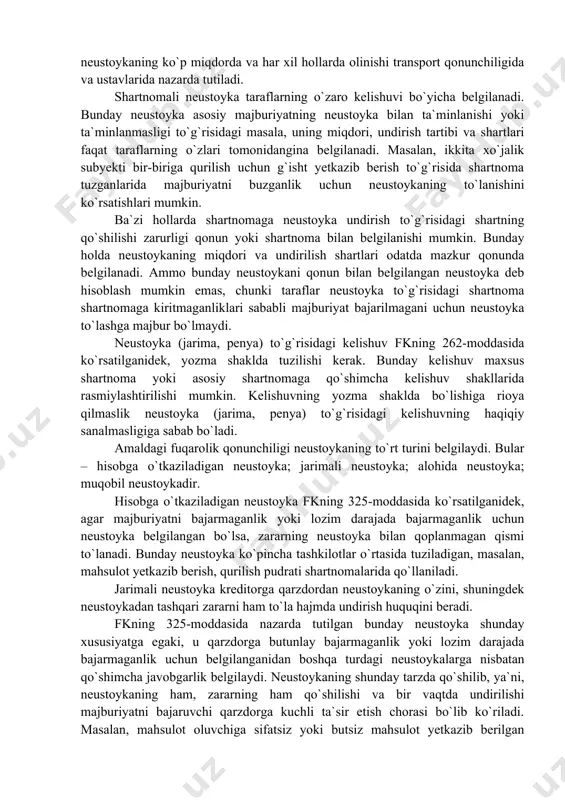zarda tutiladi. shartnomali neustoyka taraflarning o`zaro kelishuvi bo`yicha belgilanadi. bunday neustoyka asosiy majburiyatning neustoyka bilan ta`minlanishi yoki ta`minlanmasligi to`g`risidagi masala, uning miqdori, undirish tartibi va shartlari faqat taraflarning o`zlari tomonidangina belgilanadi. masalan, ikkita xo`jalik subyekti bir-biriga qurilish uchun g`isht yetkazib berish to`g`risida shartnoma tuzganlarida majburiyatni buzganlik uchun neustoykaning to`lanishini ko`rsatishlari mumkin. ba`zi hollarda shartnomaga neustoyka undirish to`g`risidagi shartning qo`shilishi zarurligi qonun yoki shartnoma bilan belgilanishi mumkin. bunday holda neustoykaning miqdori va undirilish shartlari odatda mazkur qonunda belgilanadi. ammo bunday neustoykani qonun bilan belgilangan neustoyka deb hisoblash mumkin emas, chunki taraflar neustoyka to`g`risidagi shartnoma shartnomaga kiritmaganliklari sababli majburiyat bajarilmagani uchun neustoyka to`lashga majbur bo`lmaydi. neustoyka (jarima, penya) to`g`risidagi kelishuv fkning 262-moddasida ko`rsatilganidek, yozma shaklda tuzilishi kerak. bunday kelishuv maxsus shartnoma yoki asosiy shartnomaga qo`shimcha kelishuv shakllarida rasmiylashtirilishi mumkin. kelishuvning yozma shaklda bo`lishiga rioya qilmaslik neustoyka (jarima, penya) to`g`risidagi kelishuvning haqiqiy sanalmasligiga sabab bo`ladi. amaldagi fuqarolik qonunchiligi neustoykaning to`rt turini belgilaydi. bular …