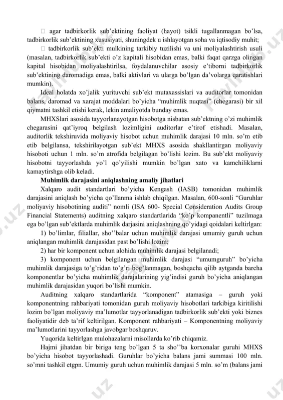 imlik” nomli axsga muvofiq moliyaviy hisobotlarni taqdim etish asoslari muhimlikni turli nuqtai nazardan muhokama qilishi mumkinligiga qaramay, umuman olganda ular quyidagilarni tushuntiradi: - buzib ko’rsatishlar, shu jumladan tushirib qoldirishlar, agar ular o’z- o’zicha yoki boshqa buzib ko’rsatishlar bilan birga, oqilona mo’ljallarga ko’ra, foydalanuvchilarning moliyaviy hisobot asosida qabul qilingan iqtisodiy qarorlariga ta’sir ko’rsatishi mumkin bo’lsa, muhim deb baholanadi; - muhimlik to’g’risida mulohazalar yuzaga kelgan vaziyat nuqtai nazaridan chiqariladi va buzib ko’rsatish summasi yoki xususiyatiga yoinki buzib ko’rsatishning ham summasi, ham xususiyatiga bog’liq bo’ladi; - moliyaviy hisobotlardan foydalanuvchilar uchun muhim hisoblanadigan masalalar to’g’risida mulohazalar guruh sifatidagi foydalanuvchilarning moliyaviy axborotga bo’lgan umumiy ehtiyojlarini ko’rib chiqishga asoslanadi. masalan, buxgalteriya hisobining xalqaro standartlari bo’yicha qo’mita tomonidan qabul qilingan “moliyaviy hisobotlarni tayyorlash va taqdim etish asosi”da ko’rsatib o’tilishicha, tijorat tashkilotlarida, investorlarning ehtiyojlarini qondiradigan moliyaviy hisobotni taqdim etish boshqa foydalanuvchilar aksariyat qismining talablarini ham qondirishi mumkin, chunki investorlar mazkur sub’ekt uchun riskli kapital etkazib beruvchilar hisoblanadi. auditor …