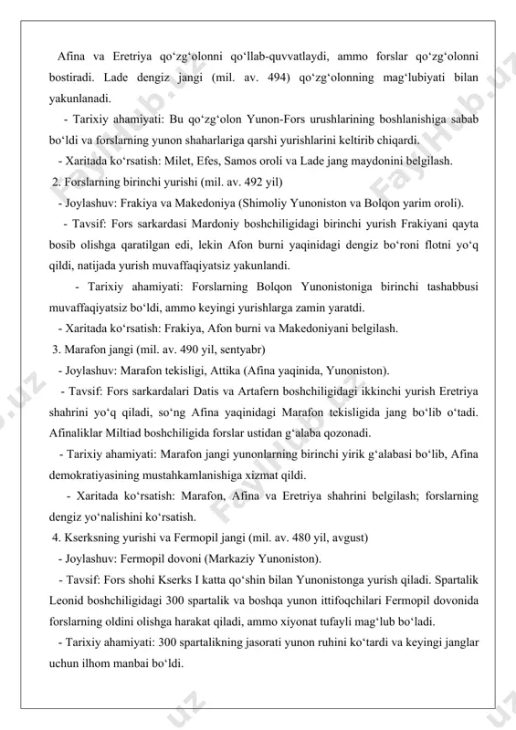 rs flotini tor-mor etadi. bu jang forslarning dengizdagi ustunligini yo‘qotishiga olib keladi. - tarixiy ahamiyati: salamin jangi urushning burilish nuqtasi bo‘lib, yunonlarning dengizdagi g‘alabasi afina dengiz imperiyasining poydevorini qo‘ydi. - xaritada ko‘rsatish: salamin oroli, afina va fors flotining joylashuvi. 6. plateya jangi (mil. av. 479 yil, avgust) - joylashuv: plateya shahri yaqinida (beotiya, yunoniston). - tavsif: yunon ittifoqi, spartalik pavsaniy boshchiligida, fors sarkardasi mardoniy qo‘shinini mag‘lub etadi. bu jang forslarning yunonistondagi quruqlikdagi hujumlarini to‘xtatadi. - tarixiy ahamiyati: plateya jangi yunonlarning quruqlikdagi yakuniy g‘alabasini ta’minladi va fors tahdidini bartaraf etdi. - xaritada ko‘rsatish: plateya, beotiya va fors qo‘shinining yurish yo‘nalishi. 7. mikale jangi (mil. av. 479 yil, avgust) - joylashuv: mikale burni (kichik osiyo, turkiya). - tavsif: yunon floti kichik osiyoda fors qo‘shinlarini mag‘lub etadi. bu jang ionia shaharlarining fors hukmronligidan ozod bo‘lishiga yordam beradi. - tarixiy ahamiyati: mikale jangi forslarning kichik osiyodagi nazoratini zaiflashtirdi va delos ittifoqining tashkil topishiga zamin …