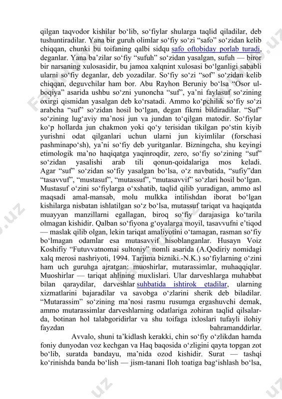 n, deguvchilar ham bor. abu rayhon beruniy bo‘lsa “osor ul-boqiya” asarida ushbu so‘zni yunoncha “suf”, ya’ni faylasuf so‘zining oxirgi qismidan yasalgan deb ko‘rsatadi. ammo ko‘pchilik so‘fiy so‘zi arabcha “suf” so‘zidan hosil bo‘lgan, degan fikrni bildiradilar. “suf” so‘zining lug‘aviy ma’nosi jun va jundan to‘qilgan matodir. so‘fiylar ko‘p hollarda jun chakmon yoki qo‘y terisidan tikilgan po‘stin kiyib yurishni odat qilganlari uchun ularni jun kiyimlilar (forschasi pashminapo‘sh), ya’ni so‘fiy deb yuritganlar. bizningcha, shu keyingi etimologik ma’no haqiqatga yaqinroqdir, zero, so‘fiy so‘zining “suf” so‘zidan yasalishi arab tili qonun-qoidalariga mos keladi. agar “suf” so‘zidan so‘fiy yasalgan bo‘lsa, o‘z navbatida, “sufiy”dan “tasavvuf”, “mustasuf”, “mutassuf”, “mutasavvif” so‘zlari hosil bo‘lgan. mustasuf o‘zini so‘fiylarga o‘xshatib, taqlid qilib yuradigan, ammo asl maqsadi amal-mansab, molu mulkka intilishdan iborat bo‘lgan kishilarga nisbatan ishlatilgan so‘z bo‘lsa, mutassuf tariqat va haqiqatda muayyan manzillarni egallagan, biroq so‘fiy darajasiga ko‘tarila olmagan kishidir. qalban so‘fiyona g‘oyalarga moyil, tasavvufni e’tiqod — maslak qilib olgan, lekin tariqat amaliyotini o‘tamagan, …