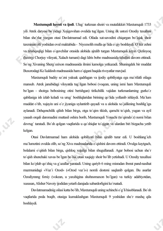 axallusi bilan ko`plab qo`shiq va g`azallar yaratadi. uning qariyb 6 ming misradan iborat pand-nasihat mazmunidagi «vaz`i ozod» («ozod vaz`i») nomli dostoni saqlanib qolgan. bu asarlar ozodiynnng forsiy (vokean, u yaxshigina shohnomaxon bo`lgan) va turkiy adabiyotdan, xususan, alisher navoiy ijodidan yetarli darajada xabardorligini ko`rsatadi. davlatmamadniig oilasi katta bo`lib, maxtumquli uning uchinchi o`g`li hisoblanadi. bo`sh vaqtlarida poda boqib, otasiga kumaklashgan maxtumquli 9 yoshidan she`r mashq qila boshlaydi. turkman xalqi tarixining eng notinch va og`ir davrida yashab o`tgan maxtumquli oilaviy xayotda ham halovat topmadi. chovdurxon boshchiligida afg`onistonga vakil qilib junatilgan akalari abdulla va muhammadsafo dushmanlar tomonidan shafqatsiz o`ldiriladi. katta xonadonning butun og`irligi maxtumquli yelkasiga tushadi. u mudarrislik qilish, ota-bobosidan meros yonachilik kasbini davom ettirish bi​lan birga, temirchilik va zargarlik xunarlarini ham egallaydi. «go`zal sherg`ozi» she`ridan ma`lum bo`lishicha, u xivada taxsil olayotgan davrida birin-ketin otasi va onasidan judo bo`lgan: komil bo`lib, saranjomlik qilibman, mashakkat-la ul padardan qolibman, ka`bamdan ayrilib, judo bo`libman, ketar bo`ldim, xush …