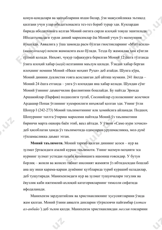илик билан ёмонлик, нур билан қоронғулик, руҳий олам билан моддийлик орасидаги кураш – манихеизм эътиқодининг асосини ташкил этади. биринчи оламда худо, иккинчисида – шайтон ҳукм суради. бу икки олам кураши фалокат билан тугайди. натижада моддийлик ҳалокатга учраб, руҳ озодликка чиқади. манихеизм таълимотига кўра, бу дунё – ёвузлик дунёси. инсон икки унсурдан – нур фарзанди бўлган руҳ ва зулмат фарзанди ҳисобланмиш жисмдан иборат. шунинг учун ҳам у зулматга қарши курашда нур кучларига мадад бера олади. моний ўзини исо ишининг давомчиси, инжилдаги параклет деб атади. зурванизмдан фарқли ўлароқ, дуализм таълимотига кўра, нур ва зулмат азалийдир. зардуштийлар таълимотида эса зулмат кейин пайдо бўлади. манихеизмда нур ва зулмат азалийлик жиҳатидан тенг бўлиб, жавҳар (ядро), табиат (характер), феъл-ҳаракат, жойлашган тараф ва ўрни, унсурлари, жисм ва руҳлари жиҳатидан турличадир. ҳеч бир нарса – йўқдан бор бўлмайди. азалда бор нарса – йўқ бўлмайди. шунинг учун ҳам нур ва қоронғулик азалий ва абадийдир. бу иккала куч ҳам қудратли, …