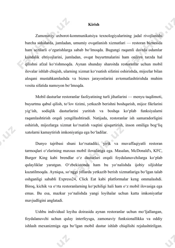 bekistonda ham bu yo‘nalishda ijobiy siljishlar kuzatilmoqda. ayniqsa, so‘nggi yillarda yetkazib berish xizmatlariga bo‘lgan talab oshganligi sababli express24, click eat kabi platformalar keng ommalashdi. biroq, kichik va o‘rta restoranlarning ko‘pchiligi hali ham o‘z mobil ilovasiga ega emas. bu esa, mazkur yo‘nalishda yangi loyihalar uchun katta imkoniyatlar mavjudligini anglatadi. ushbu individual loyiha doirasida aynan restoranlar uchun mo‘ljallangan, foydalanuvchi uchun qulay interfeysga, zamonaviy funksionallikka va oddiy ishlash mexanizmiga ega bo‘lgan mobil dastur ishlab chiqilishi rejalashtirilgan. dastur orqali foydalanuvchi ovqatlar menyusini ko‘rish, buyurtma berish, to‘lovni amalga oshirish, yetkazib berish manzilini kiritish, xizmatni baholash kabi imkoniyatlarga ega bo‘ladi. shuningdek, restoran egasi yoki administratorlari uchun ham maxsus boshqaruv paneli ishlab chiqiladi. loyihaning asosiy maqsadi mahalliy restoranlarga o‘z faoliyatini raqamlashtirishda ko‘maklashish, ularga mijozlarga zamonaviy, tezkor va qulay xizmat ko‘rsatish imkoniyatini yaratishdir. shu orqali, xizmat ko‘rsatish sifati oshadi, foydalanuvchi bazasi kengayadi va restoranning bozordagi raqobatbardoshligi mustahkamlanadi. начало формы i bob. tizimli tahlil va talablar 1.1 restoranl uchun …