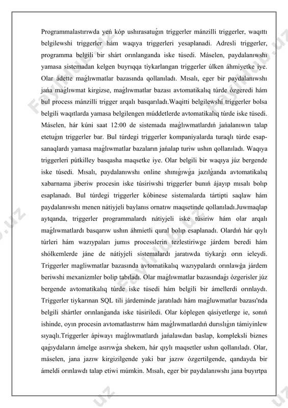 áhmietli qural bolıp esaplanadı. olardıń hár qıylı túrleri hám wazıypaları jumıs processlerin tezlestiriwge járdem beredi hám shólkemlerde jáne de nátiyjeli sistemalardı jaratıwda tiykarǵı orın ieleydi. triggerler magliwmatlar bazasında avtomatikalıq wazıypalardı orınlawģa járdem beriwshi mexanizmler bolip tabıladı. olar maǵlıwmatlar bazasındaǵı ózgerisler júz bergende avtomatikalıq túrde iske túsedi hám belgili bir ámellerdi orınlaydı. triggerler tiykarınan sql tili járdeminde jaratıladı hám maǵluwmatlar bazası'nda belgili shártler orınlanǵanda iske túsiriledi. olar kóplegen qásiyetlerge ie, sonıń ishinde, oyın procesin avtomatlastırıw hám maǵlıwmatlardıń durıslıǵın támiyinlew sıyaqlı.triggerler ápiwayı maǵlıwmatlardı jańalawdan baslap, kompleksli biznes qaǵıydaların ámelge asırıwǵa shekem, hár qıylı maqsetler ushın qollanıladı. olar, máselen, jana jazıw kirgizilgende yaki bar jazıw ózgertilgende, qandayda bir ámeldi orınlawdı talap etiwi múmkin. mısalı, eger bir paydalanıwshı jana buyırtpa jiberse, trigger buyırtpa tariyxın jańalawi yaki ózgertiwi múmkin. sonday-aq, maǵlıwmatlar bazasın qollap-quwatlaw hám qadaǵalawda da áhmietli rol oynaydı. triggerler, sonday-aq, maǵlıwmatlardıń durıslıǵın hám pútinligin támiyinlewde járdem beredi. olar seriyalı háreketler yamasa qosımsha tekseriwler ótkeriwde …