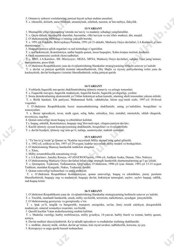 jlantirishning harakatlar strategiyasi - milliy taraqqiyotimizning yangi bosqichi. t. s. sh. mirziyoev, yangi o’zbekiston, «aholi bilan fikirlashish va inson manfaatlari yili», harakatlar strategiyasi, besh ustuvor yo’nalish. 4. «besh tashabbus» va uning yuqori ma`naviy madaniyatni ta`minlashdagi o’rni. t. s. yoshlar, musiqa, teatr, adabiyot, san`at, sport, axborot texnologiyalari, kitobxonlik, xotin-qizlar. 5. nodavlat, tijorat tashkilotlari va ularning fuqarolik jamiyatidagi orni. t. s. ijtimoiy guruh, manfaat, «uchinchi sektor», kasaba uyushmasi, keng jamoatchilik. 8-variant 1. o’zbekiston respublikasining «korrupciyaga qarshi kurashish haqida»gi qonunining mazmuni. t.s. korrupsiya, 2017-yil 3-yanvar, huquqiy ong, huquqiy madaniyat, «korrupciyaga oid jinoyatlar», «manfaatlar to’qnashuvi». 2. o’zbekiston respublikasini yana da rivojlantirishning harakatlar strategiyasining birinchi ustuvor yo’nalishi t. s. davlat va jamiyat qurilishi tizimini takomillashtirish, oliy majlis va siyosiy partiyalarning rolini yana da kuchaytirish, davlat boshqaruvi tizimini liberallashtirish, ochiq jamiyat qurish. 3. mustaqillik yillarida milliy urf-odatlar, qadriyatlar va dasturlarning takroriy tiklanishi. t. s. «navruz» bayrami, milliy o’zlik, ramazon va qurbon hayit, islom dini, qo’l yozmalar. …