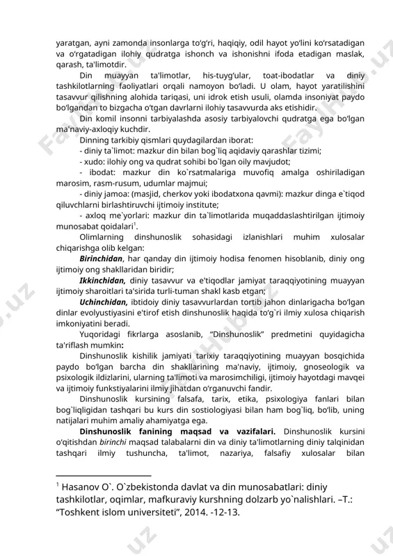 ning predmeti esa, dinning paydo bo‘lishi va rivojlanish tarixini, uning ijtimoiy, gnoseologik, psixologik ildizlarini, turli xil dinlar ta'limotining vujudga kelishi va shakllanishini o‘rgatushdan iborat. din tushunchasiga olimlar duyoviylik, ilmiylik nuqtainazaridan, din arboblari esa muayyan diniy ta`limot asosida yondashishlari bois ushbu tushunchga turli ta`riflar beriladi. din so‘zi arab tilidan olingan bo‘lib, uning lug‘aviy ma'nosi “ishonch, e'tiqod”dir. istilohiy ma'nosi esa lotin tilidagi “religion” so‘zi bilan mos keladi. din tabiat, jamiyat, inson va uning ongi, yashashdan maqsadi hamda taqdiri insoniyatning bevosita qurshab olgan atrof-muhitdan tashqarida bo‘lgan, uni yaratgan, ayni zamonda insonlarga to‘g‘ri, haqiqiy, odil hayot yo‘lini ko‘rsatadigan va o‘rgatadigan ilohiy qudratga ishonch va ishonishni ifoda etadigan maslak, qarash, ta'limotdir. din muayyan ta'limotlar, his-tuyg‘ular, toat-ibodatlar va diniy tashkilotlarning faoliyatlari orqali namoyon bo‘ladi. u olam, hayot yaratilishini tasavvur qilishning alohida tariqasi, uni idrok etish usuli, olamda insoniyat paydo bo‘lgandan to bizgacha o‘tgan davrlarni ilohiy tasavvurda aks etishidir. din komil insonni tarbiyalashda asosiy tarbiyalovchi qudratga ega …
