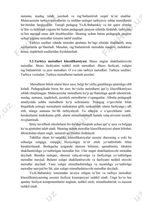 va motiv ehtiyojlarni rivojlantirish uchun tarbiyaviy ta’sir etish usul va yo‘llari yig‘indisidir. p.pidkasiskiyning ta’kidlashicha tarbiya metodi - bu dunyoga va o‘ziga munosabatni shakllantirishga qaratilgan pedagog va tarbiyachi faoliyatini tashkil etish modelidir. stolyarenko «tarbiya metodi pedagogik maqsadga erishish uchun tarbiyachi ongiga, hissiyotiga, xulq-atvoriga ta’sir ko‘rsatish yo‘l va usullaridir» - deb hisoblaydi. uning fikricha tarbiya metodi pedagog faoliyati orqali amalga oshiriladi. pedagoglar tarbiyalanuvchilarning turli faoliyatlarini tashkil etib, ishontirish, namuna, mashq, talab, jazolash va rag‘batlantirish orqali ta’sir etadilar. mutaxassislar tarbiya metodlarini va sinfdan tashqari tarbiyaviy ishlar metodlarini bir-biridan farqlaydilar. taniqli pedagog yu.k.babanskiy va bir qator olimlar ta’lim va tarbiyani yagona bir butun pedagogik jarayon sifatida ifodalab, tarbiyasiz ta’lim mavjud emas deb hisoblaydilar. shuning uchun butun pedagogik jarayon uchun yagona metodlar tizimini taklif etadilar. tarbiya usullari odatda metodni ajralmas bo‘lagi sifatida ifodalanib, aniq vaziyatlarda qo‘llaniladi. masalan, rag‘batlantirish metodida maqtov, tashakkur- noma, taqdirlash usullaridan foydalaniladi. 5.2.tarbiya metodlari klassifikatsiyasi. shaxs ongini shakllantiruvchi metodlar. shaxs faoliyatini tashkil …