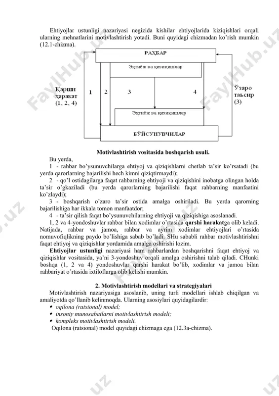 ishini inobatga olingan holda ta’sir o’gkaziladi (bu yerda qarorlarning bajarilishi faqat rahbarning manfaatini ko’zlaydi); 3 - boshqarish o’zaro ta’sir ostida amalga oshiriladi. bu yerda qarorning bajarilishiga har ikkala tomon manfaatdor; 4 - ta’sir qilish faqat bo’ysunuvchilarning ehtiyoji va qiziqishiga asoslanadi. 1, 2 va 4-yondoshuvlar rahbar bilan xodimlar o’rtasida qarshi harakatga olib keladi. natijada, rahbar va jamoa, rahbar va ayrim xodimlar ehtiyojlari o’rtasida nomuvofiqlikning paydo bo’lishiga sabab bo’ladi. shu sababli rahbar motivlashtirishni faqat ehtiyoj va qiziqishlar yordamida amalga oshirishi lozim. ehtiyojlar ustunligi nazariyasi ham rahbarlardan boshqarishni faqat ehtiyoj va qiziqishlar vositasida, ya’ni 3-yondoshuv orqali amalga oshirishni talab qiladi. chunki boshqa (1, 2 va 4) yondoshuvlar qarshi harakat bo’lib, xodimlar va jamoa bilan rahbariyat o’rtasida ixtiloflarga olib kelishi mumkin. 2. motivlashtirish modellari va strategiyalari motivlashtirish nazariyasiga asoslanib, uning turli modellari ishlab chiqilgan va amaliyotda qo’llanib kelinmoqda. ularning asosiylari quyidagilardir: · oqilona (ratsional) model; · insoniy munosabatlarni motivlashtirish modeli; · kompleks motivlashtirish modeli. …