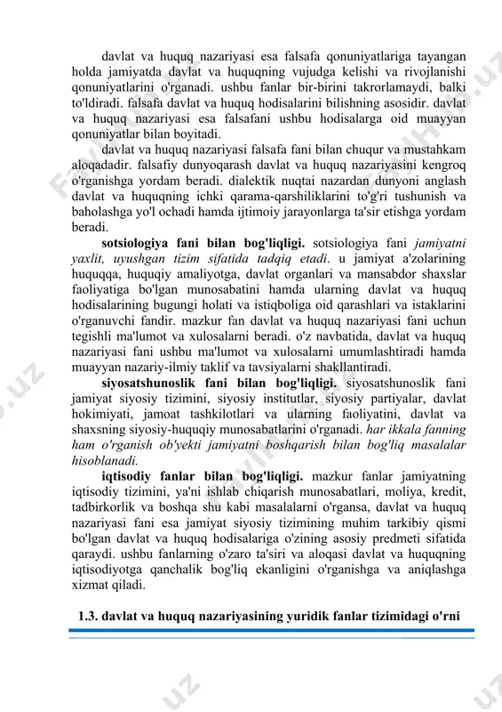 uq nazariyasi esa falsafani ushbu hodisalarga oid muayyan qonuniyatlar bilan boyitadi. davlat va huquq nazariyasi falsafa fani bilan chuqur va mustahkam aloqadadir. falsafiy dunyoqarash davlat va huquq nazariyasini kengroq o'rganishga yordam beradi. dialektik nuqtai nazardan dunyoni anglash davlat va huquqning ichki qarama-qarshiliklarini to'g'ri tushunish va baholashga yo'l ochadi hamda ijtimoiy jarayonlarga ta'sir etishga yordam beradi. sotsiologiya fani bilan bog'liqligi. sotsiologiya fani jamiyatni yaxlit, uyushgan tizim sifatida tadqiq etadi. u jamiyat a'zolarining huquqqa, huquqiy amaliyotga, davlat organlari va mansabdor shaxslar faoliyatiga bo'lgan munosabatini hamda ularning davlat va huquq hodisalarining bugungi holati va istiqboliga oid qarashlari va istaklarini o'rganuvchi fandir. mazkur fan davlat va huquq nazariyasi fani uchun tegishli ma'lumot va xulosalarni beradi. o'z navbatida, davlat va huquq nazariyasi fani ushbu ma'lumot va xulosalarni umumlashtiradi hamda muayyan nazariy-ilmiy taklif va tavsiyalarni shakllantiradi. siyosatshunoslik fani bilan bog'liqligi. siyosatshunoslik fani jamiyat siyosiy tizimini, siyosiy institutlar, siyosiy partiyalar, davlat hokimiyati, jamoat tashkilotlari va ularning faoliyatini, …