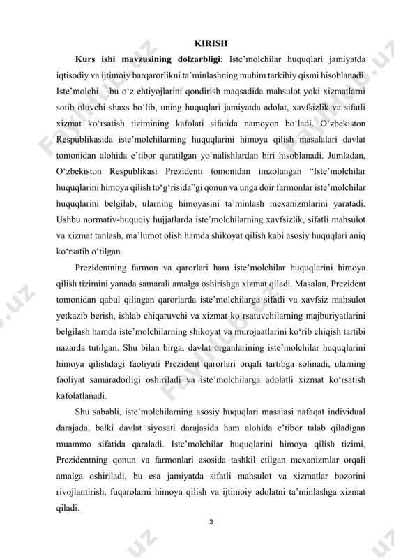 arorlarda iste’molchilarga sifatli va xavfsiz mahsulot yetkazib berish, ishlab chiqaruvchi va xizmat ko‘rsatuvchilarning majburiyatlarini belgilash hamda iste’molchilarning shikoyat va murojaatlarini ko‘rib chiqish tartibi nazarda tutilgan. shu bilan birga, davlat organlarining iste’molchilar huquqlarini himoya qilishdagi faoliyati prezident qarorlari orqali tartibga solinadi, ularning faoliyat samaradorligi oshiriladi va iste’molchilarga adolatli xizmat ko‘rsatish kafolatlanadi. shu sababli, iste’molchilarning asosiy huquqlari masalasi nafaqat individual darajada, balki davlat siyosati darajasida ham alohida e’tibor talab qiladigan muammo sifatida qaraladi. iste’molchilar huquqlarini himoya qilish tizimi, prezidentning qonun va farmonlari asosida tashkil etilgan mexanizmlar orqali amalga oshiriladi, bu esa jamiyatda sifatli mahsulot va xizmatlar bozorini rivojlantirish, fuqarolarni himoya qilish va ijtimoiy adolatni ta’minlashga xizmat qiladi. kurs ishining maqsadi: iste’molchilarning asosiy huquqlarini aniqlash, ularning jamiyatdagi ahamiyatini tushuntirish va ushbu huquqlarni himoya qilishning huquqiy, ijtimoiy va iqtisodiy asoslarini ochib berishdir. shu orqali iste’molchilarning o‘z huquqlarini bilish, ularni himoya qilish va sifatli mahsulot hamda xizmatlardan foydalanish imkoniyatlarini kengaytirish, davlat va nodavlat mexanizmlar orqali …