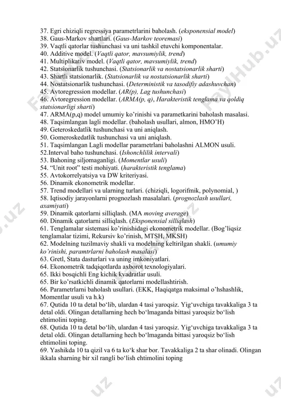 metrlarining statistik ahamiyatini baholash. (t-statistika) 32. o’rtacha approksimatsiya xatoligi. (mape) 33. nochiziqli juftlik regressiya parametrlarini hisoblash usullari. 34. egri chiziqli regressiya parametrlarini baholash. (2 darajali polinom uchun) 35. egri chiziqli regressiya parametrlarini baholash. (giperbolik model uchun) 36. egri chiziqli regressiya parametrlarini baholash. (logorifmik model uchun) 37. egri chiziqli regressiya parametrlarini baholash. (eksponensial model) 38. gaus-markov shartlari. (gaus-markov teoremasi) 39. vaqtli qatorlar tushunchasi va uni tashkil etuvchi komponentalar. 40. additive model. (vaqtli qator, mavsumiylik, trend) 41. multiplikativ model. (vaqtli qator, mavsumiylik, trend) 42. statsionarlik tushunchasi. (statsionarlik va nostatsionarlik sharti) 43. shartli statsionarlik. (statsionarlik va nostatsionarlik sharti) 44. nostatsionarlik tushunchasi. (deterministik va tasodifiy adashuvchan) 45. avtoregression modellar. (ar(p), lag tushunchasi) 46. avtoregression modellar. (arma(p, q), harakteristik tenglama va qoldiq statsionarligi sharti) 47. arma(p,q) model umumiy ko’rinishi va parametkarini baholash masalasi. 48. taqsimlangan lagli modellar. (baholash usullari, almon, hmo’h) 49. geteroskedatlik tushunchasi va uni aniqlash. 50. gomeroskedatlik tushunchasi va uni aniqlash. 51. taqsimlangan …