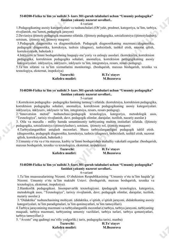 nologiya, eksternat, inspeksiya) tuzuvchi: h.to`xtayev kafedra mudiri: m.bozorova 5140200-fizika ta`lim yo`nalishi 3- kurs 301-guruh talabalari uchun “umumiy pedagogika” fanidan yakuniy nazorat savollari.. 3-variant 1.pedagog kadrlar malakasini oshirish. (boshqarish, maxsus boshqarish, texnika va texnologiya, eksternat, inspeksiya) 2. tarbiya texnologiyalarini modellashtirish. .(pedagogik texnologiya, kategoriya, metodologik asos, “texnologiya”, tarixiy rivojlanish, davr, pedagogik olimlar, darajalar, tuzilish, nazariy asoslar.) 3. 4.shaxs ongini shakllantiruvchi metodlar. (tarbiya, tarbiya jarayoni, tarbiyaning maqsadi) 4.o`zbekiston respublikasining ta’lim soxasidagi davlat siyosati mazmuni va uni aks ettiruvchi xujjatlar. (pedagogik texnologiya, xalq ta’limi, o‘quv-ishlab chiqarish, ta’lim tizimin, kasbiy ta’lim, usta-shogird.) 5. pedagogikaning ob`ekti, predmeti, maqsad va vazifalari.(ob’yekt, predmet, kategoriya) tuzuvchi: h.to`xtayev kafedra mudiri: m.bozorova 5140200-fizika ta`lim yo`nalishi 3- kurs 301-guruh talabalari uchun “umumiy pedagogika” fanidan yakuniy nazorat savollari.. 4-variant 1.pedagogikaning asosiy kategoriyalari va tushunchalari.(ob’yekt, predmet, kategoriya, ta’lim, tarbiya, rivojlanish, ma’lumot, pedagogik jarayon) 2.deviasiya ijtimoiy pedagogik muammo sifatida. (ijtimoiy pedagogika, sotsializatsiya (ijtimoiylashuv), sotsium, ijtimoiy rol, ijtimoiy maqom) 3.pedagogik diagnostika va diagnostikalash. pedagogik diagnostikaning mazmuni.(diagnostika, …