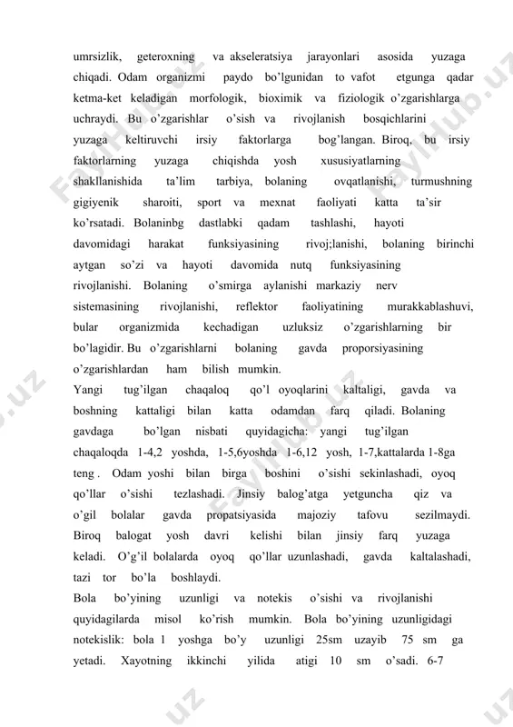yetilish munosabati bilan qizlarda 12 yoshgach, o’g’il bolalarda 15 yoshdan boshlab bo’yiga o’sish tezlashadi. tananing vazni yoshga qarab o’zgaradi. yangi tug’ilgan chaqaloq o’rtacha vazni 3,5kg. bola tug’ilgandan kunidan 1 oyda 600gr. 2 oyda 800gr ortadi. 1yosh -9-10kg, 2 yoshda vazniga 2,5 –3,5 kg qo’shiladi. 4-5-6 yoshlarda har yili 1,5 –2 kg qo’shiladi. 7-yoshdan uning vazni tez ortib boradi.14-15 yoshda har yili 5-8kg ortadi. aqliy rivojlanishning notekisligi barcha sinf o’quvchilarda ko’rish mumkin. bunda o’quvchi oz sinifdoshlaridan o’zib ketishi mumkin. bolaning yoshlariga nisbatan aqliy kamol topishi ularning shaxsiy qobilyatiga va atrof muhit sharoitiga ham bog’liqdir. shu bilan birga kichik maktab yoshdagi bolalar o’rtasida o’ta qobilyatlilari ham uchrab turadi. bular vunderkindlar (nemis tilida - sexirli bolalar) deyiladi. ko’pgina atoqli olimlar yoshligidanoq katta qobilyatiga ega bo’lganlar.abu rayxon beruniy, ibn sino, alisher navoiy misol bo’ladi. ibn sino 16-17 yoshida mahxur tabib bo’lgan. dunyoning birinchi vunderkinti deb italiya yozuvchisi torvado tasso elon qilingan. u 13 yoshida …